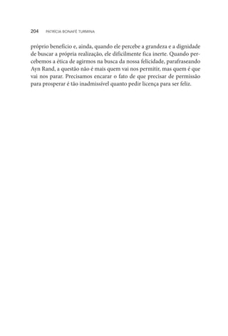 próprio benefício e, ainda, quando ele percebe a grandeza e a dignidade
de buscar a própria realização, ele dificilmente fica inerte. Quando per-
cebemos a ética de agirmos na busca da nossa felicidade, parafraseando
Ayn Rand, a questão não é mais quem vai nos permitir, mas quem é que
vai nos parar. Precisamos encarar o fato de que precisar de permissão
para prosperar é tão inadmissível quanto pedir licença para ser feliz.
204  PATRÍCIA BONAFÉ TURMINA
 