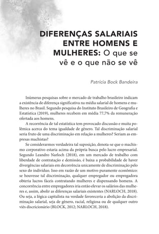 DIFERENÇAS SALARIAIS
ENTRE HOMENS E
MULHERES: O que se
vê e o que não se vê
Patrícia Bock Bandeira
Inúmeras pesquisas sobre o mercado de trabalho brasileiro indicam
a existência de diferença significativa na média salarial de homens e mu-
lheres no Brasil. Segundo pesquisa do Instituto Brasileiro de Geografia e
Estatística (2019), mulheres recebem em média 77,7% da remuneração
ofertada aos homens.
A recorrência de tal estatística tem provocado discussão e muita po-
lêmica acerca do tema igualdade de gênero. Tal discriminação salarial
seria fruto de uma discriminação em relação a mulheres? Seriam as em-
presas machistas?
Se considerarmos verdadeira tal suposição, denota-se que o machis-
mo corporativo estaria acima da própria busca pelo lucro empresarial.
Segundo Leandro Narloch (2018), em um mercado de trabalho com
liberdade de contratação e demissão, é baixa a probabilidade de haver
divergências salariais em decorrência unicamente de discriminação pelo
sexo do indivíduo. Isso em razão de um motivo puramente econômico:
se houvesse tal discriminação, qualquer empregador ou empregadora
obteria lucros fáceis contratando mulheres e dispensando homens. A
concorrência entre empregadores iria então elevar os salários das mulhe-
res e, assim, abolir as diferenças salariais existentes (NARLOCH, 2018).
Ou seja, a lógica capitalista na verdade favoreceria a abolição da discri-
minação salarial, seja de gênero, racial, religiosa ou de qualquer outro
viés discricionário (BLOCK, 2012; NARLOCH, 2018).
 
