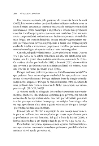 Em pesquisa realizada pelo professor de economia James Bennett
(2007), há diversos motivos que justificariam a diferença salarial entre os
sexos: homens teriam mais interesse em áreas do mercado com melhor
remuneração (como tecnologia e engenharia); seriam mais propensos
a aceitar trabalhos perigosos, estressantes ou insalubres (com remune-
ração compensatória); aceitariam mais facilmente jornadas de trabalho
mais longas, em locais indesejáveis, ou que exijam viagens; teriam me-
nos interrupções na carreira ou propensão a deixar seus empregos para
cuidar da família; e seriam mais propensos a trabalhar por comissão ou
resultados (na lógica de quanto maior o risco, maior o ganho).
Contudo, tal qual Frédéric Bastiat (2010) publicou no ensaio O que se
vê e o que não se vê na esfera econômica, um ato, um hábito, uma insti-
tuição, uma lei, geram não um efeito somente, mas uma série de efeitos.
Os motivos citados por Narloch (2018) e Bennett (2012) são os efeitos
que se veem, e que culminariam na diferença salarial. No entanto, o que
não se vê são as razões que levam a tais efeitos.
Por que mulheres preferem jornadas de trabalho convencionais? Por
que preferem fazer menos viagens a trabalho? Por que preferem correr
menos riscos profissionais? Por que preferem áreas de atuação conside-
radas menos exigentes? Por que há menos mulheres entre os outliers de
uma profissão, tais como vencedoras do Nobel ou campeãs do xadrez,
por exemplo (BLOCK, 2012)?
A resposta reside na delegação dos cuidados parentais majoritaria-
mente às mulheres. Ela é inclusive legitimada pelo governo, por meio da
concessão da licença-maternidade, benefício previdenciário garantido
às mães para que se afastem do emprego nos estágios finais da gravidez
ou logo após darem à luz, vinte e quatro vezes maior do que a licença-
-paternidade concedida ao homem.
Considerada um “direito”, a imposição de uma licença maior somen-
te para as mulheres traz consequências perversas especialmente para
as profissionais do sexo feminino. Tal qual a frase de Bastiat (2010), a
licença-maternidade é um exemplo real do que se vê e o que não se vê...
Para ilustrar esse ponto, apresentaremos algumas histórias fictícias,
mas que retratam cenas cotidianas das organizações, possibilitando tor-
nar mais visível aquilo que não se vê.
206  PATRÍCIA BOCK BANDEIRA
 