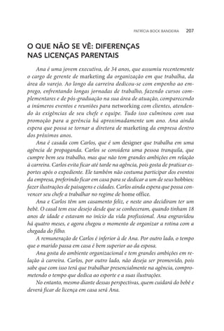 O QUE NÃO SE VÊ: DIFERENÇAS
NAS LICENÇAS PARENTAIS
Ana é uma jovem executiva, de 34 anos, que assumiu recentemente
o cargo de gerente de marketing da organização em que trabalha, da
área do varejo. Ao longo da carreira dedicou-se com empenho ao em-
prego, enfrentando longas jornadas de trabalho, fazendo cursos com-
plementares e de pós-graduação na sua área de atuação, comparecendo
a inúmeros eventos e reuniões para networking com clientes, atenden-
do às exigências de seu chefe e equipe. Tudo isso culminou com sua
promoção para a gerência há aproximadamente um ano. Ana ainda
espera que possa se tornar a diretora de marketing da empresa dentro
dos próximos anos.
Ana é casada com Carlos, que é um designer que trabalha em uma
agência de propaganda. Carlos se considera uma pessoa tranquila, que
cumpre bem seu trabalho, mas que não tem grandes ambições em relação
à carreira. Carlos evita ficar até tarde na agência, pois gosta de praticar es-
portes após o expediente. Ele também não costuma participar dos eventos
da empresa, preferindo ficar em casa para se dedicar a um de seus hobbies:
fazer ilustrações de paisagens e cidades. Carlos ainda espera que possa con-
vencer seu chefe a trabalhar no regime de home office.
Ana e Carlos têm um casamento feliz, e neste ano decidiram ter um
bebê. O casal tem esse desejo desde que se conheceram, quando tinham 18
anos de idade e estavam no início da vida profissional. Ana engravidou
há quatro meses, e agora chegou o momento de organizar a rotina com a
chegada do filho.
A remuneração de Carlos é inferior à de Ana. Por outro lado, o tempo
que o marido passa em casa é bem superior ao da esposa.
Ana gosta do ambiente organizacional e tem grandes ambições em re-
lação à carreira. Carlos, por outro lado, não deseja ser promovido, pois
sabe que com isso terá que trabalhar presencialmente na agência, compro-
metendo o tempo que dedica ao esporte e a suas ilustrações.
No entanto, mesmo diante dessas perspectivas, quem cuidará do bebê e
deverá ficar de licença em casa será Ana.
PATRÍCIA BOCK BANDEIRA   207
 