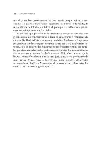 mundo, a resolver problemas sociais. Justamente porque racismo e ma-
chismo são questões importantes, precisamos de liberdade de debate, de
um ambiente de tolerância intelectual, para que os melhores diagnósti-
cos e soluções possam ser discutidos.
É por isso que precisamos de intelectuais corajosos. São eles que
giram a roda do conhecimento, a roda de conjecturas e refutações da
ciência. Na Idade Média e no começo da Idade Moderna, a Inquisição
processava e condenava quem atentasse contra a fé cristã e a doutrina ca-
tólica. Hoje os apedrejados e queimados nas fogueiras virtuais são aque-
les que discordam das ilusões politicamente corretas. É a mesma histeria,
são as mesmas acusações de blasfêmia e sacrilégio. Contra essa caça às
bruxas, e em defesa de um mundo mais justo e inclusivo, precisamos de
mais bruxas. De mais hereges, de gente que não se importe (e até aprecie)
ser acusado de blasfêmia. Mesmo quando se constatam verdades simples
como “dois mais dois é igual a quatro”.
20  LEANDRO NARLOCH
 