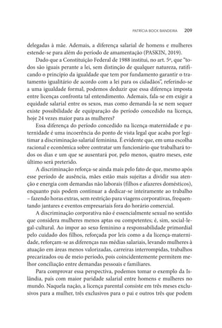 delegadas à mãe. Ademais, a diferença salarial de homens e mulheres
estende-se para além do período de amamentação (PASKIN, 2019).
Dado que a Constituição Federal de 1988 institui, no art. 5º, que “to-
dos são iguais perante a lei, sem distinção de qualquer natureza, ratifi-
cando o princípio da igualdade que tem por fundamento garantir o tra-
tamento igualitário de acordo com a lei para os cidadãos”, referindo-se
a uma igualdade formal, podemos deduzir que essa diferença imposta
entre licenças confronta tal entendimento. Ademais, fala-se em exigir a
equidade salarial entre os sexos, mas como demandá-la se nem sequer
existe possibilidade de equiparação do período concedido na licença,
hoje 24 vezes maior para as mulheres?
Essa diferença do período concedido na licença-maternidade e pa-
ternidade é uma incoerência do ponto de vista legal que acaba por legi-
timar a discriminação salarial feminina. É evidente que, em uma escolha
racional e econômica sobre contratar um funcionário que trabalhará to-
dos os dias e um que se ausentará por, pelo menos, quatro meses, este
último será preterido.
A discriminação reforça-se ainda mais pelo fato de que, mesmo após
esse período de ausência, mães estão mais sujeitas a dividir sua aten-
ção e energia com demandas não laborais (filhos e afazeres domésticos),
enquanto pais podem continuar a dedicar-se inteiramente ao trabalho
– fazendo horas extras, sem restrição para viagens corporativas, frequen-
tando jantares e eventos empresariais fora do horário comercial.
A discriminação corporativa não é essencialmente sexual no sentido
que considera mulheres menos aptas ou competentes; é, sim, social-le-
gal-cultural. Ao impor ao sexo feminino a responsabilidade primordial
pelo cuidado dos filhos, reforçada por leis como a da licença-materni-
dade, reforçam-se as diferenças nas médias salariais, levando mulheres à
atuação em áreas menos valorizadas, carreiras interrompidas, trabalhos
precarizados ou de meio período, pois coincidentemente permitem me-
lhor conciliação entre demandas pessoais e familiares.
Para comprovar essa perspectiva, podemos tomar o exemplo da Is-
lândia, país com maior paridade salarial entre homens e mulheres no
mundo. Naquela nação, a licença parental consiste em três meses exclu-
sivos para a mulher, três exclusivos para o pai e outros três que podem
PATRÍCIA BOCK BANDEIRA   209
 