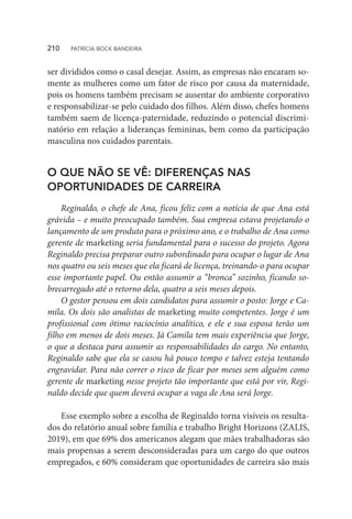 ser divididos como o casal desejar. Assim, as empresas não encaram so-
mente as mulheres como um fator de risco por causa da maternidade,
pois os homens também precisam se ausentar do ambiente corporativo
e responsabilizar-se pelo cuidado dos filhos. Além disso, chefes homens
também saem de licença-paternidade, reduzindo o potencial discrimi-
natório em relação a lideranças femininas, bem como da participação
masculina nos cuidados parentais.
O QUE NÃO SE VÊ: DIFERENÇAS NAS
OPORTUNIDADES DE CARREIRA
Reginaldo, o chefe de Ana, ficou feliz com a notícia de que Ana está
grávida – e muito preocupado também. Sua empresa estava projetando o
lançamento de um produto para o próximo ano, e o trabalho de Ana como
gerente de marketing seria fundamental para o sucesso do projeto. Agora
Reginaldo precisa preparar outro subordinado para ocupar o lugar de Ana
nos quatro ou seis meses que ela ficará de licença, treinando-o para ocupar
esse importante papel. Ou então assumir a “bronca” sozinho, ficando so-
brecarregado até o retorno dela, quatro a seis meses depois.
O gestor pensou em dois candidatos para assumir o posto: Jorge e Ca-
mila. Os dois são analistas de marketing muito competentes. Jorge é um
profissional com ótimo raciocínio analítico, e ele e sua esposa terão um
filho em menos de dois meses. Já Camila tem mais experiência que Jorge,
o que a destaca para assumir as responsabilidades do cargo. No entanto,
Reginaldo sabe que ela se casou há pouco tempo e talvez esteja tentando
engravidar. Para não correr o risco de ficar por meses sem alguém como
gerente de marketing nesse projeto tão importante que está por vir, Regi-
naldo decide que quem deverá ocupar a vaga de Ana será Jorge.
Esse exemplo sobre a escolha de Reginaldo torna visíveis os resulta-
dos do relatório anual sobre família e trabalho Bright Horizons (ZALIS,
2019), em que 69% dos americanos alegam que mães trabalhadoras são
mais propensas a serem desconsideradas para um cargo do que outros
empregados, e 60% consideram que oportunidades de carreira são mais
210  PATRÍCIA BOCK BANDEIRA
 