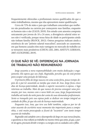 frequentemente oferecidas a profissionais menos qualificados do que a
mães trabalhadoras, mesmo que elas apresentem maior qualificação.
Cerca de 72% de mães e pais que trabalham concordam que mulhe-
res são penalizadas na carreira por começarem suas famílias, enquanto
os homens não o são (ZALIS, 2019). Em estudo com amostra composta
unicamente por jovens de 18 a 24 anos, a divergência salarial entre se-
xos não é verificada, porque nessa faixa de idade os participantes ainda
não tinham família (BLOCK, 2012). Outras pesquisas indicam ainda a
existência de um “prêmio salarial masculino”, associado ao casamento,
em que homens casados têm mais vantagens no mercado de trabalho ao
se tornarem mais produtivos (CHUN; LEE, 2001; AHITUV; LERMAN,
2007; GUIGINSKI, 2019).
O QUE NÃO SE VÊ: DIFERENÇAS NA JORNADA
DE TRABALHO NÃO REMUNERADO
Jorge assumiu a nova responsabilidade com muita dedicação e enga-
jamento. Ele espera que seu chefe, Reginaldo, perceba que ele está pronto
para ocupar uma posição de liderança.
O primeiro filho de Jorge nasceu em uma sexta-feira, pouco tempo de-
pois de o pai ter assumido as tarefas que eram de Ana. Jorge ficou cinco
dias de licença-paternidade, dando o suporte necessário à esposa, e logo
retornou ao trabalho. Mais do que nunca ele precisa conseguir uma pro-
moção; por isso, mesmo com o novo bebê em casa, Jorge frequentemente
trabalha até tarde da noite para dar conta de suas demandas profissionais.
Sente-se tranquilo pois sua esposa pode se dedicar em tempo integral ao
cuidado do filho, já que ela está de licença-maternidade.
Enquanto isso, Ana, que teve seu bebê também, culpa-se por ter de
estar ausente do escritório nesse momento tão importante para a compa-
nhia, e está muito preocupada se ficará de “escanteio” com tanto tempo
ausente do trabalho.
Reginaldo está satisfeito com o desempenho de Jorge em suas novas funções,
e questiona se Ana voltará ao trabalho no mesmo ritmo que antes, já que, a par-
tir de agora, precisará dividir o tempo e a energia com os cuidados com o filho.
PATRÍCIA BOCK BANDEIRA   211
 