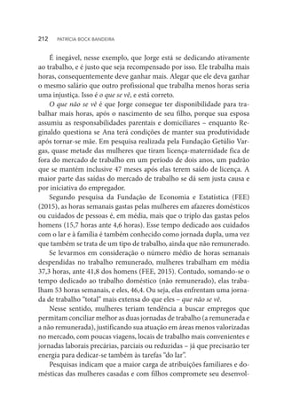 É inegável, nesse exemplo, que Jorge está se dedicando ativamente
ao trabalho, e é justo que seja recompensado por isso. Ele trabalha mais
horas, consequentemente deve ganhar mais. Alegar que ele deva ganhar
o mesmo salário que outro profissional que trabalha menos horas seria
uma injustiça. Isso é o que se vê, e está correto.
O que não se vê é que Jorge consegue ter disponibilidade para tra-
balhar mais horas, após o nascimento de seu filho, porque sua esposa
assumiu as responsabilidades parentais e domiciliares – enquanto Re-
ginaldo questiona se Ana terá condições de manter sua produtividade
após tornar-se mãe. Em pesquisa realizada pela Fundação Getúlio Var-
gas, quase metade das mulheres que tiram licença-maternidade fica de
fora do mercado de trabalho em um período de dois anos, um padrão
que se mantém inclusive 47 meses após elas terem saído de licença. A
maior parte das saídas do mercado de trabalho se dá sem justa causa e
por iniciativa do empregador.
Segundo pesquisa da Fundação de Economia e Estatística (FEE)
(2015), as horas semanais gastas pelas mulheres em afazeres domésticos
ou cuidados de pessoas é, em média, mais que o triplo das gastas pelos
homens (15,7 horas ante 4,6 horas). Esse tempo dedicado aos cuidados
com o lar e à família é também conhecido como jornada dupla, uma vez
que também se trata de um tipo de trabalho, ainda que não remunerado.
Se levarmos em consideração o número médio de horas semanais
despendidas no trabalho remunerado, mulheres trabalham em média
37,3 horas, ante 41,8 dos homens (FEE, 2015). Contudo, somando-se o
tempo dedicado ao trabalho doméstico (não remunerado), elas traba-
lham 53 horas semanais, e eles, 46,4. Ou seja, elas enfrentam uma jorna-
da de trabalho “total” mais extensa do que eles – que não se vê.
Nesse sentido, mulheres teriam tendência a buscar empregos que
permitam conciliar melhor as duas jornadas de trabalho (a remunerada e
a não remunerada), justificando sua atuação em áreas menos valorizadas
no mercado, com poucas viagens, locais de trabalho mais convenientes e
jornadas laborais precárias, parciais ou reduzidas – já que precisarão ter
energia para dedicar-se também às tarefas “do lar”.
Pesquisas indicam que a maior carga de atribuições familiares e do-
mésticas das mulheres casadas e com filhos compromete seu desenvol-
212  PATRÍCIA BOCK BANDEIRA
 