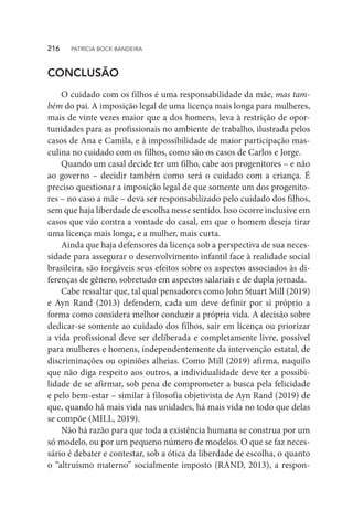 CONCLUSÃO
O cuidado com os filhos é uma responsabilidade da mãe, mas tam-
bém do pai. A imposição legal de uma licença mais longa para mulheres,
mais de vinte vezes maior que a dos homens, leva à restrição de opor-
tunidades para as profissionais no ambiente de trabalho, ilustrada pelos
casos de Ana e Camila, e à impossibilidade de maior participação mas-
culina no cuidado com os filhos, como são os casos de Carlos e Jorge.
Quando um casal decide ter um filho, cabe aos progenitores – e não
ao governo – decidir também como será o cuidado com a criança. É
preciso questionar a imposição legal de que somente um dos progenito-
res – no caso a mãe – deva ser responsabilizado pelo cuidado dos filhos,
sem que haja liberdade de escolha nesse sentido. Isso ocorre inclusive em
casos que vão contra a vontade do casal, em que o homem deseja tirar
uma licença mais longa, e a mulher, mais curta.
Ainda que haja defensores da licença sob a perspectiva de sua neces-
sidade para assegurar o desenvolvimento infantil face à realidade social
brasileira, são inegáveis seus efeitos sobre os aspectos associados às di-
ferenças de gênero, sobretudo em aspectos salariais e de dupla jornada.
Cabe ressaltar que, tal qual pensadores como John Stuart Mill (2019)
e Ayn Rand (2013) defendem, cada um deve definir por si próprio a
forma como considera melhor conduzir a própria vida. A decisão sobre
dedicar-se somente ao cuidado dos filhos, sair em licença ou priorizar
a vida profissional deve ser deliberada e completamente livre, possível
para mulheres e homens, independentemente da intervenção estatal, de
discriminações ou opiniões alheias. Como Mill (2019) afirma, naquilo
que não diga respeito aos outros, a individualidade deve ter a possibi-
lidade de se afirmar, sob pena de comprometer a busca pela felicidade
e pelo bem-estar – similar à filosofia objetivista de Ayn Rand (2019) de
que, quando há mais vida nas unidades, há mais vida no todo que delas
se compõe (MILL, 2019).
Não há razão para que toda a existência humana se construa por um
só modelo, ou por um pequeno número de modelos. O que se faz neces-
sário é debater e contestar, sob a ótica da liberdade de escolha, o quanto
o “altruísmo materno” socialmente imposto (RAND, 2013), a respon-
216  PATRÍCIA BOCK BANDEIRA
 