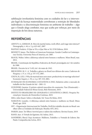 sabilização involuntária feminina com os cuidados do lar e a interven-
ção legal da licença-maternidade corroboram a restrição de liberdades
individuais e a discriminação feminina no ambiente de trabalho – algo
que o Estado alega combater, mas que acaba por reforçar, por meio da
imposição de leis dessa natureza.
REFERÊNCIAS
AHITUV, A.; LERMAN, R. How do marital status, work effort, and wage rates interact?
Demography, v. 44, n. 3, p. 623-647, 2007
BASTIAT, Frederic. O Que se Vê e o Que Não se Vê. LVM Editora, 2010.
BENNETT, James. The Politics of American Feminism: Gender Conflict in Contempo-
rary Society. University Press of America, set. 2007.
BLOCK, Walter. Sobre a diferença salarial entre homens e mulheres. Mises Brasil, mar.
2012.
BRASIL. Constituição da República Federativa do Brasil: promulgada em 5 de outubro
de 1988.
BRASIL. Decreto-lei nº 5.452, de 1 de maio de 1943.
BRUSCHINI, M. C. A. Trabalho e gênero no Brasil nos últimos dez anos. Cadernos de
Pesquisa, v. 37, n. 132, p. 537-572, 2007.
CHUN, H.; LEE, I. Why do married men earn more: productivity or marriage selection?
Economic Inquiry, v. 39, n. 2, p. 307-319, 2001.
FUNDAÇÃO DE ECONOMIA E ESTATÍSTICA (FEE). Relatório sobre o mercado de
trabalho do Rio Grande do Sul – 2001-13.
GUIGINSKI, Janaina. O prêmio salarial masculino do casamento. Tese (Doutorado) –
Universidade Federal de Minas Gerais, Belo Horizonte, 2019.
INSTITUTO BRASILEIRO DE GEOGRAFIA E ESTATÍSTICA (IBGE). Pesquisa Na-
cional por Amostra de Domicílios Contínua. 2019.
MILL, John Stuart. Sobre a Liberdade. Ed. Vozes De Bolso, 2019.
NARLOCH, Leandro. A diferença salarial entre homens e mulheres no Brasil. Mises
Brasil, ago. 2018.
OIT – Organização Internacional do Trabalho. Perfil do trabalho decente no Brasil: um
olhar sobre as Unidades da Federação. Brasília: OIT, 2012.
PASKIN, Janet. Ter filhos é terrível para o salário das mulheres. Revista Exame, 2019.
RAND, Ayn. A Virtude do Egoísmo. Ed. Sulina, 2013.
SANDBERG, Sheryl. Faça Acontecer: Mulheres, Trabalho e a Vontade de Liderar. São
Paulo: Companhia das Letras, 2013.
PATRÍCIA BOCK BANDEIRA   217
 