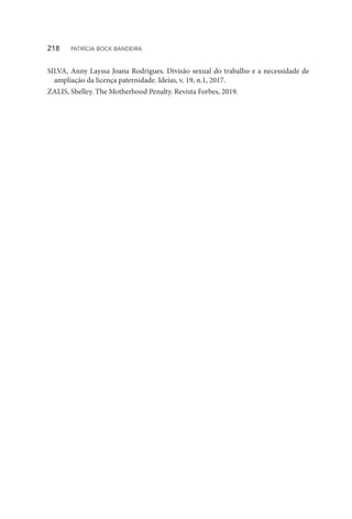 SILVA, Anny Layssa Joana Rodrigues. Divisão sexual do trabalho e a necessidade de
ampliação da licença paternidade. Ideias, v. 19, n.1, 2017.
ZALIS, Shelley. The Motherhood Penalty. Revista Forbes, 2019.
218  PATRÍCIA BOCK BANDEIRA
 