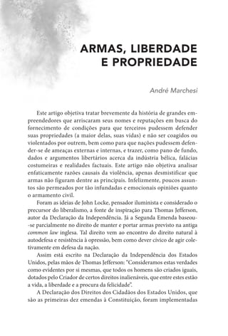 ARMAS, LIBERDADE
E PROPRIEDADE
André Marchesi
Este artigo objetiva tratar brevemente da história de grandes em-
preendedores que arriscaram seus nomes e reputações em busca do
fornecimento de condições para que terceiros pudessem defender
suas propriedades (a maior delas, suas vidas) e não ser coagidos ou
violentados por outrem, bem como para que nações pudessem defen-
der-se de ameaças externas e internas, e trazer, como pano de fundo,
dados e argumentos libertários acerca da indústria bélica, falácias
costumeiras e realidades factuais. Este artigo não objetiva analisar
enfaticamente razões causais da violência, apenas desmistificar que
armas não figuram dentre as principais. Infelizmente, poucos assun-
tos são permeados por tão infundadas e emocionais opiniões quanto
o armamento civil.
Foram as ideias de John Locke, pensador iluminista e considerado o
precursor do liberalismo, a fonte de inspiração para Thomas Jefferson,
autor da Declaração da Independência. Já a Segunda Emenda baseou-
-se parcialmente no direito de manter e portar armas previsto na antiga
common law inglesa. Tal direito vem ao encontro do direito natural à
autodefesa e resistência à opressão, bem como dever cívico de agir cole-
tivamente em defesa da nação.
Assim está escrito na Declaração da Independência dos Estados
Unidos, pelas mãos de Thomas Jefferson: “Consideramos estas verdades
como evidentes por si mesmas, que todos os homens são criados iguais,
dotados pelo Criador de certos direitos inalienáveis, que entre estes estão
a vida, a liberdade e a procura da felicidade”.
A Declaração dos Direitos dos Cidadãos dos Estados Unidos, que
são as primeiras dez emendas à Constituição, foram implementadas
 
