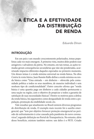 A ÉTICA E A EFETIVIDADE
DA DISTRIBUIÇÃO
DE RENDA
Eduardo Dinon
INTRODUÇÃO
Em um país e um mundo crescentemente polarizados, temas popu-
listas cada vez mais emergem. À primeira vista, muitos deles podem soar
amigáveis e salvadores da pátria. No entanto, em tais temas, as ações to-
madas geram consequências secundárias que não são ponderadas, acar-
retando impactos diferentes daqueles esperados no primeiro momento.
Um desses temas é a renda mínima universal ou renda básica. Na obra
Contra la renta básica, Juan Ramón Rallo define a renda mínima ou ren-
da básica como “Uma entrada – em dinheiro – oferecida pela comu-
nidade política a todos os seus membros, de maneira individual e sem
nenhum tipo de condicionalidade”. Outro conceito afirma que “renda
básica é uma quantia paga em dinheiro a cada cidadão pertencente a
uma nação ou região, com o objetivo de propiciar a todos a garantia de
satisfação de suas necessidades básicas”. Dentre os motivos para a defesa
da renda básica, há argumentos como desigualdade de renda entre a po-
pulação, promoção da estabilidade social, etc.
Vale ressaltar que atualmente no Brasil existem diversos programas
de distribuição de renda. O exemplo mais recente foi o auxílio emer-
gencial, que “tem por objetivo fornecer proteção emergencial no perí-
odo de enfrentamento à crise causada pela pandemia do novo corona-
vírus”, segundo definição no Portal de Transparência. No entanto, além
desse benefício, existem também outros: um deles é o PETI. ​
Criado
 