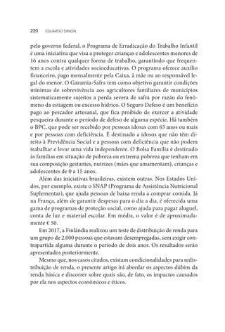 pelo governo federal, o Programa de Erradicação do Trabalho Infantil
é uma iniciativa que visa a proteger crianças e adolescentes menores de
16 anos contra qualquer forma de trabalho, garantindo que frequen-
tem a escola e atividades socioeducativas. O programa oferece auxílio
financeiro, pago mensalmente pela Caixa, à mãe ou ao responsável le-
gal do menor. O Garantia-Safra tem como objetivo garantir condições
mínimas de sobrevivência aos agricultores familiares de municípios
sistematicamente sujeitos a perda severa de safra por razão do fenô-
meno da estiagem ou excesso hídrico. O Seguro Defeso é um benefício
pago ao pescador artesanal, que fica proibido de exercer a atividade
pesqueira durante o período de defeso de alguma espécie. Há também
o BPC, que pode ser recebido por pessoas idosas com 65 anos ou mais
e por pessoas com deficiência. É destinado a idosos que não têm di-
reito à Previdência Social e a pessoas com deficiência que não podem
trabalhar e levar uma vida independente. O Bolsa Família é destinado
às famílias em situação de pobreza ou extrema pobreza que tenham em
sua composição gestantes, nutrizes (mães que amamentam), crianças e
adolescentes de 0 a 15 anos.
Além das iniciativas brasileiras, existem outras. Nos Estados Uni-
dos, por exemplo, existe o SNAP (Programa de Assistência Nutricional
Suplementar), que ajuda pessoas de baixa renda a comprar comida. Já
na França, além de garantir despesas para o dia a dia, é oferecida uma
gama de programas de proteção social, como ajuda para pagar aluguel,
conta de luz e material escolar. Em média, o valor é de aproximada-
mente € 50.
Em 2017, a Finlândia realizou um teste de distribuição de renda para
um grupo de 2.000 pessoas que estavam desempregadas, sem exigir con-
trapartida alguma durante o período de dois anos. Os resultados serão
apresentados posteriormente.
Mesmo que, nos casos citados, existam condicionalidades para redis-
tribuição de renda, o presente artigo irá abordar os aspectos dúbios da
renda básica e discorrer sobre quais são, de fato, os impactos causados
por ela nos aspectos econômicos e éticos.
220  EDUARDO DINON
 