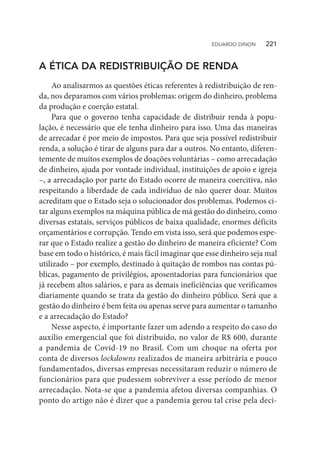 A ÉTICA DA REDISTRIBUIÇÃO DE RENDA
Ao analisarmos as questões éticas referentes à redistribuição de ren-
da, nos deparamos com vários problemas: origem do dinheiro, problema
da produção e coerção estatal.
Para que o governo tenha capacidade de distribuir renda à popu-
lação, é necessário que ele tenha dinheiro para isso. Uma das maneiras
de arrecadar é por meio de impostos. Para que seja possível redistribuir
renda, a solução é tirar de alguns para dar a outros. No entanto, diferen-
temente de muitos exemplos de doações voluntárias – como arrecadação
de dinheiro, ajuda por vontade individual, instituições de apoio e igreja
–, a arrecadação por parte do Estado ocorre de maneira coercitiva, não
respeitando a liberdade de cada indivíduo de não querer doar. Muitos
acreditam que o Estado seja o solucionador dos problemas. Podemos ci-
tar alguns exemplos na máquina pública de má gestão do dinheiro, como
diversas estatais, serviços públicos de baixa qualidade, enormes déficits
orçamentários e corrupção. Tendo em vista isso, será que podemos espe-
rar que o Estado realize a gestão do dinheiro de maneira eficiente? Com
base em todo o histórico, é mais fácil imaginar que esse dinheiro seja mal
utilizado – por exemplo, destinado à quitação de rombos nas contas pú-
blicas, pagamento de privilégios, aposentadorias para funcionários que
já recebem altos salários, e para as demais ineficiências que verificamos
diariamente quando se trata da gestão do dinheiro público. Será que a
gestão do dinheiro é bem feita ou apenas serve para aumentar o tamanho
e a arrecadação do Estado?
Nesse aspecto, é importante fazer um adendo a respeito do caso do
auxílio emergencial que foi distribuído, no valor de R$ 600, durante
a pandemia de Covid-19 no Brasil. Com um choque na oferta por
conta de diversos lockdowns realizados de maneira arbitrária e pouco
fundamentados, diversas empresas necessitaram reduzir o número de
funcionários para que pudessem sobreviver a esse período de menor
arrecadação. Nota-se que a pandemia afetou diversas companhias. O
ponto do artigo não é dizer que a pandemia gerou tal crise pela deci-
EDUARDO DINON   221
 
