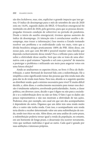 são dos lockdowns, mas, sim, explicitar o grande impacto que isso ge-
rou. O índice de desemprego para o mês de setembro do ano de 2020
está em 14,6%, segundo dados do IBGE. O benefício emergencial foi
instituído em abril de 2020, pelo governo, para que as pessoas desem-
pregadas tivessem condição de sobreviver no período de pandemia.
Desde o início do auxílio emergencial, tivemos apenas aumento do
índice de desemprego. (A intenção não é correlacionar auxílio e de-
semprego, mas trazer a informação.) Isso mostra o Estado tentando
resolver um problema e se endividando cada vez mais, visto que a
dívida brasileira atingiu praticamente 100% do PIB. Além disso, em
nosso país, será que com R$ 600 é possível manter uma família que
dependa exclusivamente dessa renda? Fica a reflexão para cada leitor
sobre a efetividade desse auxílio. Será que não se trata de uma alter-
nativa com a qual estamos “tapando o sol com a peneira” de maneira
a postergar o problema e utilizando um meio para angariar votos em
uma futura eleição?
Ainda ao analisarmos os aspectos éticos, no livro A Ética da Redis-
tribuição, o autor Bertrand de Jouvenel lida com a redistribuição. Ele a
simplifica como significando tomar das pessoas que têm renda mais alta
para dar às de renda mais baixa. Para isso, aborda-se a seguinte questão
ao distribuir renda: qual o mínimo necessário para viver? É muito difícil
decidir, e, além disso, o conhecimento necessário para tomar essa deci-
são é totalmente subjetivo, envolvendo particularidades. Assim, a classe
política, em diversos casos, decide o que é digno ou não para a socieda-
de e se a redistribuição deve ou não ser feita. O fato é que os dados são
pouco representativos e não nos mostram a efetividade de tais ações.
Podemos citar, por exemplo, um casal em que um dos acompanhantes
é dependente do outro. Digamos que um deles tem uma renda muito
alta e o outro não tenha renda. Com isso, o acompanhante sem renda
teria direito a receber determinado valor em uma redistribuição de ren-
da, sendo isso ético ou não. Além disso, em uma análise de curto prazo,
a redistribuição poderia tornar igual a renda da população, no entanto,
em um horizonte de longo prazo, o desarranjo iria ocorrer novamente,
visto que nenhum indivíduo é igual ao outro. Cada qual é guiado por
suas ambições e interesses próprios.
222  EDUARDO DINON
 