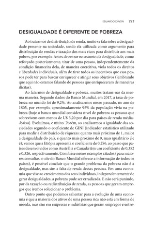 DESIGUALDADE É DIFERENTE DE POBREZA
Ao tratarmos de distribuição de renda, muito se fala sobre a desigual-
dade presente na sociedade, sendo ela utilizada como argumento para
distribuição de rendas e taxação dos mais ricos para distribuir aos mais
pobres, por exemplo. Antes de entrar no assunto da desigualdade, como
reforçado posteriormente, tirar de uma pessoa, independentemente da
condição financeira dela, de maneira coercitiva, viola todos os direitos
e liberdades individuais, além de tirar todos os incentivos que essa pes-
soa pode ter para buscar enriquecer e atingir seus objetivos (lembrando
que aqui não estamos falando de pessoas que enriqueceram de maneiras
ilícitas).
Ao falarmos de desigualdade e pobreza, muitos tratam-nas da mes-
ma maneira. Segundo dados do Banco Mundial, em 2017, a taxa de po-
breza no mundo foi de 9,2%. Ao analisarmos nosso passado, no ano de
1805, por exemplo, aproximadamente 95% da população vivia na po-
breza (hoje o banco mundial considera nível de pobreza as pessoas que
sobrevivem com menos de U$ 3,20 por dia para países de renda média-
-baixa). Evoluímos, e muito. Porém, ao analisarmos a igualdade das so-
ciedades segundo o coeficiente de GINI (indicador estatístico utilizado
para medir a distribuição de riquezas: quanto mais próximo de 1, maior
a desigualdade do país, e quanto mais próximo de 0, mais igualitário ele
é), vemos que a Etiópia apresenta o coeficiente de 0,296, ao passo que pa-
íses desenvolvidos como Austrália e Canadá têm um coeficiente de 0,352
e 0,326, respectivamente. Com base nesses exemplos citados (para maio-
res consultas, o site do Banco Mundial oferece a informação de todos os
países), é possível concluir que o grande problema da pobreza não é a
desigualdade, mas sim a falta de renda dessas pessoas. Em uma econo-
mia que vise ao crescimento dos seus indivíduos, independentemente de
gerar desigualdades, a pobreza pode ser erradicada. E não será punindo,
por da taxação ou redistribuição de renda, as pessoas que geram empre-
gos que iremos solucionar o problema.
Outro ponto que podemos salientar para a evolução de uma econo-
mia é que a maioria dos ativos de uma pessoa rica não está em forma de
moeda, mas sim em empresas e indústrias que geram empregos e entre-
EDUARDO DINON   223
 