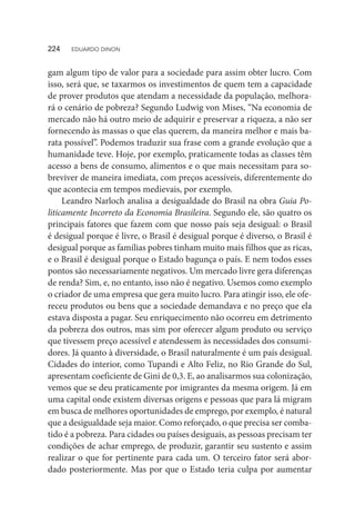 gam algum tipo de valor para a sociedade para assim obter lucro. Com
isso, será que, se taxarmos os investimentos de quem tem a capacidade
de prover produtos que atendam a necessidade da população, melhora-
rá o cenário de pobreza? Segundo Ludwig von Mises, “Na economia de
mercado não há outro meio de adquirir e preservar a riqueza, a não ser
fornecendo às massas o que elas querem, da maneira melhor e mais ba-
rata possível”. Podemos traduzir sua frase com a grande evolução que a
humanidade teve. Hoje, por exemplo, praticamente todas as classes têm
acesso a bens de consumo, alimentos e o que mais necessitam para so-
breviver de maneira imediata, com preços acessíveis, diferentemente do
que acontecia em tempos medievais, por exemplo.
Leandro Narloch analisa a desigualdade do Brasil na obra Guia Po-
liticamente Incorreto da Economia Brasileira. Segundo ele, são quatro os
principais fatores que fazem com que nosso país seja desigual: o Brasil
é desigual porque é livre, o Brasil é desigual porque é diverso, o Brasil é
desigual porque as famílias pobres tinham muito mais filhos que as ricas,
e o Brasil é desigual porque o Estado bagunça o país. E nem todos esses
pontos são necessariamente negativos. Um mercado livre gera diferenças
de renda? Sim, e, no entanto, isso não é negativo. Usemos como exemplo
o criador de uma empresa que gera muito lucro. Para atingir isso, ele ofe-
receu produtos ou bens que a sociedade demandava e no preço que ela
estava disposta a pagar. Seu enriquecimento não ocorreu em detrimento
da pobreza dos outros, mas sim por oferecer algum produto ou serviço
que tivessem preço acessível e atendessem às necessidades dos consumi-
dores. Já quanto à diversidade, o Brasil naturalmente é um país desigual.
Cidades do interior, como Tupandi e Alto Feliz, no Rio Grande do Sul,
apresentam coeficiente de Gini de 0,3. E, ao analisarmos sua colonização,
vemos que se deu praticamente por imigrantes da mesma origem. Já em
uma capital onde existem diversas origens e pessoas que para lá migram
em busca de melhores oportunidades de emprego, por exemplo, é natural
que a desigualdade seja maior. Como reforçado, o que precisa ser comba-
tido é a pobreza. Para cidades ou países desiguais, as pessoas precisam ter
condições de achar emprego, de produzir, garantir seu sustento e assim
realizar o que for pertinente para cada um. O terceiro fator será abor-
dado posteriormente. Mas por que o Estado teria culpa por aumentar
224  EDUARDO DINON
 