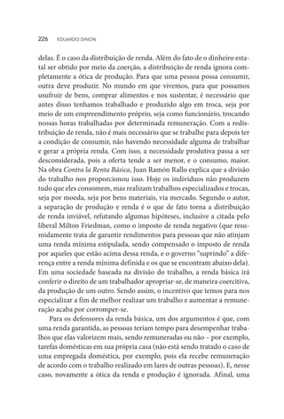 delas. É o caso da distribuição de renda. Além do fato de o dinheiro esta-
tal ser obtido por meio da coerção, a distribuição de renda ignora com-
pletamente a ótica de produção. Para que uma pessoa possa consumir,
outra deve produzir. No mundo em que vivemos, para que possamos
usufruir de bens, comprar alimentos e nos sustentar, é necessário que
antes disso tenhamos trabalhado e produzido algo em troca, seja por
meio de um empreendimento próprio, seja como funcionário, trocando
nossas horas trabalhadas por determinada remuneração. Com a redis-
tribuição de renda, não é mais necessário que se trabalhe para depois ter
a condição de consumir, não havendo necessidade alguma de trabalhar
e gerar a própria renda. Com isso, a necessidade produtiva passa a ser
desconsiderada, pois a oferta tende a ser menor, e o consumo, maior.
Na obra Contra la Renta Básica, Juan Ramón Rallo explica que a divisão
do trabalho nos proporcionou isso. Hoje os indivíduos não produzem
tudo que eles consomem, mas realizam trabalhos especializados e trocas,
seja por moeda, seja por bens materiais, via mercado. Segundo o autor,
a separação de produção e renda é o que de fato torna a distribuição
de renda inviável, refutando algumas hipóteses, inclusive a citada pelo
liberal Milton Friedman, como o imposto de renda negativo (que resu-
midamente trata de garantir rendimentos para pessoas que não atinjam
uma renda mínima estipulada, sendo compensado o imposto de renda
por aqueles que estão acima dessa renda, e o governo “suprindo” a dife-
rença entre a renda mínima definida e os que se encontram abaixo dela).
Em uma sociedade baseada na divisão do trabalho, a renda básica irá
conferir o direito de um trabalhador apropriar-se, de maneira coercitiva,
da produção de um outro. Sendo assim, o incentivo que temos para nos
especializar a fim de melhor realizar um trabalho e aumentar a remune-
ração acaba por corromper-se.
Para os defensores da renda básica, um dos argumentos é que, com
uma renda garantida, as pessoas teriam tempo para desempenhar traba-
lhos que elas valorizem mais, sendo remuneradas ou não – por exemplo,
tarefas domésticas em sua própria casa (não está sendo tratado o caso de
uma empregada doméstica, por exemplo, pois ela recebe remuneração
de acordo com o trabalho realizado em lares de outras pessoas). E, nesse
caso, novamente a ótica da renda e produção é ignorada. Afinal, uma
226  EDUARDO DINON
 