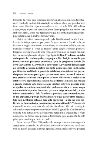 tribuição de renda para famílias que estavam abaixo dos níveis da pobre-
za. O resultado do teste foi a redução da mão de obra, que para homens
ficou entre 1% e 9%, e para as mulheres, em cerca de 28%. Além disso,
o tempo que as pessoas permaneceram desempregadas aumentou para
ambos os sexos. E isso não representou que eles tenham conseguido em-
pregos futuros com melhor remuneração.
Outro incentivo perverso gerado pela distribuição de renda é a uti-
lização de tais programas por parte de governantes a fim de se bene-
ficiarem e angariarem votos. Além disso, na máquina pública, é extre-
mamente comum a “troca de favores” entre cargos e setores públicos.
Imaginar que na gestão de uma renda universal não irá surgir nenhum
tipo de corrupção seria utopia. O próprio Milton Friedman, ao falar
do imposto de renda negativo, alega que a distribuição de renda gera
incentivos mais perversos que outros tipos de programas sociais. Na
obra Capitalismo e Liberdade, o autor cita: “A principal desvantagem
do imposto de renda negativo proposto acima são suas implicações
políticas. Na realidade, a proposta estabelece um sistema em que se-
rão pagos impostos por alguns para subvencionar outros. E esses ou-
tros presumivelmente têm o poder de voto. Há sempre o perigo de se
estabelecer a seguinte situação: em vez de termos um arranjo em que
a grande maioria vote impostos que incidam sobre ela própria a fim
de ajudar uma minoria necessitada, poderemos vir a ter um em que
uma maioria imponha impostos, para seu próprio benefício, a uma
minoria contrariada. Pelo fato de esta proposta tornar um tal proces-
so tão explícito, o perigo é talvez maior do que para outras medidas.
Não vejo nenhuma solução para este problema – a não ser que con-
fiemos na boa vontade e no autocontrole do eleitorado”. Visto que até
mesmo Friedman, vencedor do prêmio Nobel em 1976, não conseguiu
achar solução para o problema citado, é difícil ignorá-lo. Confiar na boa
vontade e no autocontrole do eleitorado seria muita ingenuidade. Além
disso, pode se tornar uma poderosa ferramenta para conquista de voto
pelos governantes que estão no poder.
Entre os anos 2000 e 2010, os brasileiros experimentaram um grande
crescimento de renda. Na obra Guia Politicamente Incorreto da Econo-
mia no Brasil, Leandro Narloch apresenta uma análise sobre a pobreza
228  EDUARDO DINON
 