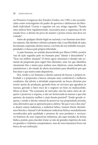 no Primeiro Congresso dos Estados Unidos, em 1789, e são reconhe-
cidas como restringentes do poder do governo e defensoras da liber-
dade individual. Consta o seguinte em seu artigo segundo: “Sendo
uma milícia bem regulamentada, necessária para a segurança de um
estado livre, o direito do povo de manter e portar armas não deve ser
violado”.
Antes de qualquer direito legal ou racional, o ser humano tem direi-
tos naturais. São direitos o direito à própria vida, à sua liberdade de ação,
locomoção, expressão, dentre outras, e ao fruto do seu trabalho (sua pro-
priedade) e à busca pela própria felicidade.
A ação humana, no sentido desenvolvido por Mises (1949), envolve
vias de ação seguidas pelo ser humano para “afastar o desconforto” e
“ficar em melhor situação”. O homo agens misesiano é dotado não so-
mente da propensão para seguir fins eficientes, uma vez que identifica
claramente fins e meios para realizar seus objetivos, como também do
autointeresse e do estado de alerta necessários para identificar por que
fins lutar e que meios estão disponíveis.
Ora, tendo o ser humano o direito natural de buscar a própria fe-
licidade e a propensão a buscar situação mais confortável e melhores
condições, daí advém a atividade empresarial, na busca eficiente por
reunir meios de produção, gerando bens ou serviços que agradem às
massas, gerindo o fator risco de o negócio ser bem ou malsucedido.
Mises já disse: “Na economia de mercado, não há outro meio de ad-
quirir e preservar a riqueza, a não ser fornecendo às massas o que elas
querem, da maneira melhor e mais barata possível”. Tendo gerado ri-
queza, e tendo o direito natural de preservar sua propriedade privada,
uma alternativa que se apresenta para a defesa “do que é seu e dos seus”
é, dentre outras indústrias, a indústria bélica. Gaston Glock, Bartolo-
meo Beretta e Samuel Colt fundaram indústrias bélicas mundialmente
reconhecidas pela qualidade e presteza de seus produtos e serviços.
As histórias de suas respectivas indústrias são aqui trazidas de forma
lúdica, porém, para elucidar tratar-se não de grandes impérios do mal,
ou grandes e violentos conspiradores, mas de seres humanos livres em
busca de sua realização.
22  ANDRÉ MARCHESI
 