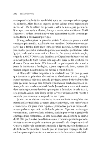 sendo possível substituir a renda básica por um seguro para desemprego
ou acidentes. Além disso, os seguros, que em valores anuais representam
menos de 10% do salário das pessoas – valor de um seguro para inva-
lidez que contempla acidentes, doença e morte acidental (fonte: MAG
Seguros) –, podem ser um motivo para economizar e assim ter uma ga-
rantia frente a possíveis imprevistos.
Já a segunda opção é de garantias sociais. As ajudas de garantia social
começam pela família, auxiliando seus membros. Obviamente é neces-
sário que a família num todo tenha recursos para tal. E, para quando
isso não for possível, a sociedade, por meio de doações particulares e das
Igrejas, pode ajudar de maneira voluntária. Em termos de informação,
segundo a ABCR (Associação Brasileira de Captadores de Recursos), até
o mês de julho de 2020, tinham sido captados cerca de R$ 6 bilhões em
doações. Desse montante, 82% foram de empresas particulares, outra
parte de indivíduos e fundações, e, para surpresa do leitor, apenas 2%
tiveram origem na administração pública e em sindicatos.
A última alternativa proposta é a de rendas de inserção para pessoas
que tentaram as primeiras alternativas ou são doentes e não consegui-
ram se sustentar, tudo isso pautado por regras muito bem estabelecidas
para que essas pessoas, caso tenham rendimentos, recebam apenas a di-
ferença de uma renda mínima definida. Junto disso, a renda de inserção
deve ser integralmente devolvida para quem a financiou, seja ela estatal,
seja privada. Assim, esta última opção deve ser extremamente restrita e
somente para casos que se enquadrem nas regras.
Junto com as alternativas citadas, ter um ambiente de negócios que
permita maior facilidade de serem criados empregos, com menor custo
e burocracia, irá gerar mais riqueza e perspectiva para as pessoas de-
sempregadas ou que estão na linha da pobreza. Algumas medidas go-
vernamentais, como o salário mínimo, acabam por tornar a geração de
empregos mais complicada. Se uma pessoa tem uma proposta de salário
de R$ 800, que é abaixo do salário mínimo, e vai ser importante, para ela,
receber esse valor naquele momento, por que o Estado não permite isso?
Ou seria melhor ela continuar sem renda e dependendo de distribuição
de dinheiro? Sem contar o fato de que, ao conseguir emprego, ela pode
subir etapas e rapidamente estar com um salário bem acima do inicial.
230  EDUARDO DINON
 