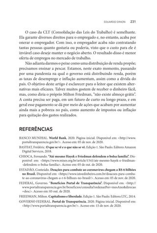 O caso da CLT (Consolidação das Leis do Trabalho) é semelhante.
Ela garante diversos direitos para o empregado e, no entanto, acaba por
onerar o empregador. Com isso, o empregador acaba não contratando
tantas pessoas quanto gostaria ou poderia, visto que o custo para ele é
inviável caso deseje manter o negócio aberto. O resultado disso é menor
oferta de empregos no mercado de trabalho.
Não adianta darmos o peixe como uma distribuição de renda propõe;
precisamos ensinar a pescar. Estamos, neste exato momento, passando
por uma pandemia na qual o governo está distribuindo renda, porém
as taxas de desemprego e inflação aumentam, assim como a dívida do
país. O objetivo deste artigo é esclarecer para o leitor que existem alter-
nativas mais eficazes. Talvez muitos gostem de receber o dinheiro fácil,
mas, como diria o próprio Milton Friedman, “não existe almoço grátis”.
A conta precisa ser paga, em um futuro de curto ou longo prazo, e em
geral esse pagamento se dá por meio de ações que acabam por aumentar
ainda mais a pobreza no país, como aumento de impostos ou inflação
para quitação dos gastos realizados.
REFERÊNCIAS
BANCO MUNDIAL. World Bank, 2020. Página inicial. Disponível em: <http://www.
portaltransparencia.gov.br/>. Acesso em: 05 de nov. de 2020.
BASTIAT, Frédéric. O que se vê e o que não se vê. Edição 1. São Paulo. Editora Amazon
Digital Services, 2018.
CHIOCA, Fernando. “Até mesmo Hayek e Friedman defendem o bolsa família”. Dis-
ponível em: <https://www.mises.org.br/article/1541/ate-mesmo-hayek-e-friedman-
-defendem-o-bolsa-familia>. Acesso em: 05 de out. de 2020.
ESTADÃO, Conteúdo. Doações para combate ao coronavírus chegam a R$ 6 bilhões
no Brasil. Disponível em: <https://www.istoedinheiro.com.br/doacoes-para-comba-
te-ao-coronavirus-chegam-a-r-6-bilhoes-no-brasil/>. Acesso em: 05 de nov. de 2020.
FEDERAL, Governo. “Benefícios Portal de Transparência”. Disponível em: <http://
www.portaltransparencia.gov.br/beneficios/consulta?ordenarPor=mesAno&direcao
=desc>. Acesso em: 05 out. de 2020.
FRIEDMAN, Milton. Capitalismo e liberdade. Edição 1. São Paulo. Editora LTC, 2014.
GOVERNO FEDERAL. Portal de Transparência, 2020. Página inicial. Disponível em:
<http://www.portaltransparencia.gov.br/>. Acesso em: 15 de nov. de 2020.
EDUARDO DINON   231
 