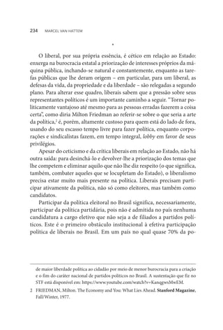 *
O liberal, por sua própria essência, é cético em relação ao Estado:
enxerga na burocracia estatal a priorização de interesses próprios da má-
quina pública, inchando-se natural e constantemente, enquanto as tare-
fas públicas que lhe deram origem – em particular, para um liberal, as
defesas da vida, da propriedade e da liberdade – são relegadas a segundo
plano. Para alterar esse quadro, liberais sabem que a pressão sobre seus
representantes políticos é um importante caminho a seguir. “Tornar po-
liticamente vantajoso até mesmo para as pessoas erradas fazerem a coisa
certa”, como diria Milton Friedman ao referir-se sobre o que seria a arte
da política,2
é, porém, altamente custoso para quem está do lado de fora,
usando do seu escasso tempo livre para fazer política, enquanto corpo-
rações e sindicalistas fazem, em tempo integral, lobby em favor de seus
privilégios.
Apesar do ceticismo e da crítica liberais em relação ao Estado, não há
outra saída: para desinchá-lo e devolver-lhe a priorização dos temas que
lhe competem e eliminar aquilo que não lhe diz respeito (o que significa,
também, combater aqueles que se locupletam do Estado), o liberalismo
precisa estar muito mais presente na política. Liberais precisam parti-
cipar ativamente da política, não só como eleitores, mas também como
candidatos.
Participar da política eleitoral no Brasil significa, necessariamente,
participar da política partidária, pois não é admitida no país nenhuma
candidatura a cargo eletivo que não seja a de filiados a partidos polí-
ticos. Este é o primeiro obstáculo institucional à efetiva participação
política de liberais no Brasil. Em um país no qual quase 70% da po-
de maior liberdade política ao cidadão por meio de menor burocracia para a criação
e o fim do caráter nacional de partidos políticos no Brasil. A sustentação que fiz no
STF está disponível em: https://www.youtube.com/watch?v=KanqgwsMwEM.
2	 FRIEDMAN, Milton. The Economy and You: What Lies Ahead. Stanford Magazine,
Fall/Winter, 1977.
234  MARCEL VAN HATTEM
 