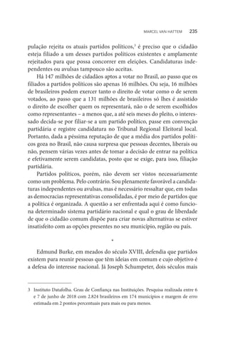 pulação rejeita os atuais partidos políticos,3
é preciso que o cidadão
esteja filiado a um desses partidos políticos existentes e amplamente
rejeitados para que possa concorrer em eleições. Candidaturas inde-
pendentes ou avulsas tampouco são aceitas.
Há 147 milhões de cidadãos aptos a votar no Brasil, ao passo que os
filiados a partidos políticos são apenas 16 milhões. Ou seja, 16 milhões
de brasileiros podem exercer tanto o direito de votar como o de serem
votados, ao passo que a 131 milhões de brasileiros só lhes é assistido
o direito de escolher quem os representará, não o de serem escolhidos
como representantes – a menos que, a até seis meses do pleito, o interes-
sado decida-se por filiar-se a um partido político, passe em convenção
partidária e registre candidatura no Tribunal Regional Eleitoral local.
Portanto, dada a péssima reputação de que a média dos partidos políti-
cos goza no Brasil, não causa surpresa que pessoas decentes, liberais ou
não, pensem várias vezes antes de tomar a decisão de entrar na política
e efetivamente serem candidatas, posto que se exige, para isso, filiação
partidária.
Partidos políticos, porém, não devem ser vistos necessariamente
como um problema. Pelo contrário. Sou plenamente favorável a candida-
turas independentes ou avulsas, mas é necessário ressaltar que, em todas
as democracias representativas consolidadas, é por meio de partidos que
a política é organizada. A questão a ser enfrentada aqui é como funcio-
na determinado sistema partidário nacional e qual o grau de liberdade
de que o cidadão comum dispõe para criar novas alternativas se estiver
insatisfeito com as opções presentes no seu município, região ou país.
*
Edmund Burke, em meados do século XVIII, defendia que partidos
existem para reunir pessoas que têm ideias em comum e cujo objetivo é
a defesa do interesse nacional. Já Joseph Schumpeter, dois séculos mais
3	 Instituto Datafolha. Grau de Confiança nas Instituições. Pesquisa realizada entre 6
e 7 de junho de 2018 com 2.824 brasileiros em 174 municípios e margem de erro
estimada em 2 pontos percentuais para mais ou para menos.
MARCEL VAN HATTEM   235
 