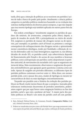 tarde, diria que a intenção de políticos ao se reunirem em partidos é aci-
ma de tudo a busca do poder pelo poder. Atualmente a ciência política
categoriza os partidos políticos modernos baseando-se na evolução dos
sistemas multipartidários de diversos países europeus, o que não impede
que essa mesma tipologia seja também aplicada em outros países fora da
Europa.
Em ordem cronológica,4
inicialmente surgiram os partidos de qua-
dros (de notáveis, de aristocratas, compostos pelas elites); depois, a
partir de meados do século XIX e principalmente no início do século
XX, surgiram os partidos de massas (de clivagens sociais ou de operá-
rios, por exemplo); os partidos catch-all foram os próximos a emergir,
consequência do enfraquecimento das clivagens sociais e apresentando
menor consistência ideológica, tendo por finalidade a obtenção de vo-
tos de eleitorados cada vez mais heterogêneos; seguiram-se, nas últimas
décadas do século XX, os partidos-cartel, cuja sobrevivência depende
de financiamento pelo Estado e do acesso de seus membros a benesses
públicas; como contraposição aos partidos-cartel, despontaram os parti-
dos anticartel, de movimentos da sociedade civil e que se organizam em
torno de ideias. Mais recentemente, observamos o surgimento dos parti-
dos antiestablishment, que agrupam quem questiona o sistema como um
todo. Apesar de surgidos em períodos diferentes, os diferentes tipos de
partidos políticos costumam conviver entre si. Além disso, um mesmo
partido pode, com o passar dos anos, mudar de tipologia ou mesmo ter
características de duas ou mais tipologias concomitantemente.
Traçando um paralelo com a história da evolução dos partidos po-
líticos no Brasil, muito menos linear do que a europeia e marcada pelos
solavancos institucionais decorrentes de períodos autoritários, poderí-
amos sugerir que por aqui houve uma estagnação histórica na fase dos
partidos-cartel e que está a perdurar até hoje.5
A maior parte dos par-
tidos políticos no Brasil é um misto de partido catch-all com partido-
4	 Katz, Richard. Political Parties. In: Caramani, Daniele. Comparative Politics (2nd
ed.). Oxford University Press, 2011.
5	 Podem ser ressalvadas exceções como a do Partido Novo, que surge justamente como
uma espécie de partido anticartel liberal, que rejeita a utilização do fundo partidário,
236  MARCEL VAN HATTEM
 