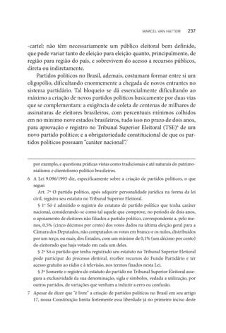 -cartel: não têm necessariamente um público eleitoral bem definido,
que pode variar tanto de eleição para eleição quanto, principalmente, de
região para região do país, e sobrevivem do acesso a recursos públicos,
direta ou indiretamente.
Partidos políticos no Brasil, ademais, costumam formar entre si um
oligopólio, dificultando enormemente a chegada de novos entrantes no
sistema partidário. Tal bloqueio se dá essencialmente dificultando ao
máximo a criação de novos partidos políticos basicamente por duas vias
que se complementam: a exigência de coleta de centenas de milhares de
assinaturas de eleitores brasileiros, com percentuais mínimos colhidos
em no mínimo nove estados brasileiros, tudo isso no prazo de dois anos,
para aprovação e registro no Tribunal Superior Eleitoral (TSE)6
de um
novo partido político; e a obrigatoriedade constitucional de que os par-
tidos políticos possuam “caráter nacional”.7
por exemplo, e questiona práticas vistas como tradicionais e até naturais do patrimo-
nialismo e clientelismo político brasileiros.
6	 A Lei 9.096/1995 diz, especificamente sobre a criação de partidos políticos, o que
segue:
Art. 7º O partido político, após adquirir personalidade jurídica na forma da lei
civil, registra seu estatuto no Tribunal Superior Eleitoral.
§ 1o
Só é admitido o registro do estatuto de partido político que tenha caráter
nacional, considerando-se como tal aquele que comprove, no período de dois anos,
o apoiamento de eleitores não filiados a partido político, correspondente a, pelo me-
nos, 0,5% (cinco décimos por cento) dos votos dados na última eleição geral para a
Câmara dos Deputados, não computados os votos em branco e os nulos, distribuídos
por um terço, ou mais, dos Estados, com um mínimo de 0,1% (um décimo por cento)
do eleitorado que haja votado em cada um deles.
§ 2º Só o partido que tenha registrado seu estatuto no Tribunal Superior Eleitoral
pode participar do processo eleitoral, receber recursos do Fundo Partidário e ter
acesso gratuito ao rádio e à televisão, nos termos fixados nesta Lei.
§ 3º Somente o registro do estatuto do partido no Tribunal Superior Eleitoral asse-
gura a exclusividade da sua denominação, sigla e símbolos, vedada a utilização, por
outros partidos, de variações que venham a induzir a erro ou confusão.
7	 Apesar de dizer que “é livre” a criação de partidos políticos no Brasil em seu artigo
17, nossa Constituição limita fortemente essa liberdade já no primeiro inciso deste
MARCEL VAN HATTEM   237
 