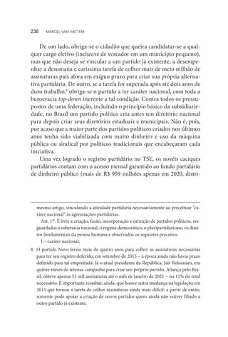 De um lado, obriga-se o cidadão que queira candidatar-se a qual-
quer cargo eletivo (inclusive de vereador em um município pequeno),
mas que não deseja se vincular a um partido já existente, a desempe-
nhar a desumana e caríssima tarefa de colher mais de meio milhão de
assinaturas país afora em exíguo prazo para criar sua própria alterna-
tiva partidária. De outro, se a tarefa for superada após até dois anos de
duro trabalho,8
obriga-se o partido a ter caráter nacional, com toda a
burocracia top-down inerente a tal condição. Contra todos os pressu-
postos de uma federação, incluindo o princípio básico da subsidiarie-
dade, no Brasil um partido político cria antes um diretório nacional
para depois criar seus diretórios estaduais e municipais. Não é, pois,
por acaso que a maior parte dos partidos políticos criados nos últimos
anos tenha sido viabilizada com muito dinheiro e uso da máquina
pública ou sindical por políticos tradicionais que encabeçaram cada
iniciativa.
Uma vez logrado o registro partidário no TSE, os novéis caciques
partidários contam com o acesso mensal garantido ao fundo partidário
de dinheiro público (mais de R$ 959 milhões apenas em 2020, distri-
mesmo artigo, vinculando a atividade partidária necessariamente ao preceituar “ca-
ráter nacional” às agremiações partidárias.
Art. 17. É livre a criação, fusão, incorporação e extinção de partidos políticos, res-
guardados a soberania nacional, o regime democrático, o pluripartidarismo, os direi-
tos fundamentais da pessoa humana e observados os seguintes preceitos:
I – caráter nacional;
8	 O partido Novo levou mais de quatro anos para colher as assinaturas necessárias
para ter seu registro deferido, em setembro de 2015 – à época ainda não havia prazo
definido para tal empreitada. Já o atual presidente da República, Jair Bolsonaro, em
quinze meses de intensa campanha para criar seu próprio partido, Aliança pelo Bra-
sil, obteve apenas 53 mil assinaturas até o mês de janeiro de 2021 – ou 11% do total
necessário. É importante ressaltar, ainda, que houve outra mudança na legislação em
2015 que tornou a tarefa de colher assinaturas ainda mais difícil: a partir de então,
somente pode apoiar a criação de novos partidos quem ainda não estiver filiado a
outro partido já existente.
238  MARCEL VAN HATTEM
 