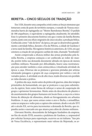 BERETTA – CINCO SÉCULOS DE TRADIÇÃO
Em 1526, durante uma campanha cristã contra as forças otomanas que
tomavam conta de parte do território europeu, o senado de Veneza enco-
mendou barris de espingardas ao “Mestre Bartolomeo Beretta”. O pedido
de 186 arquebuses, o equivalente a espingardas atualmente, foi atendido.
Esse é o primeiro documento histórico em que o nome da família Beretta
consta, junto com seu ofício originário de cinco séculos: a produção bélica.
Conhecida como “vale de ferro” da época, em que se desenvolveu grande-
mente a atividade bélica, durante a Era da Pólvora, a cidade de Gardone é
a terra natal da família. Há registros históricos anteriores, de 1216, em que
constava a criação de um pequeno canhão de mão, chamado “bombarda”.
Assim comprovada a eficácia militar das armas produzidas pela fa-
mília Beretta, a empresa começou a ser conhecida ao redor do mun-
do, porém tinha sua demanda duramente afetada em épocas de menos
conflitos militares. Passando por dificuldades, houve uma reestrutura-
ção para atender também a mais aristocrática e ritualizada atividade da
época: a caça. Diversas são as pinturas e gravuras pintadas por artistas
retratando paisagens e grupos de caça compostos por nobres e reis de
variados países. A atividade era de alto risco, tendo diversos reis perdido
as vidas durante a prática.
A prática da caça, muito antes da prática de guerras, data dos tempos
primórdios da humanidade, em que se praticava a caça para subsistên-
cia da espécie, bem como forma de reforçar o senso de cooperação do
grupo e aprimorar ferramentas. Muito antes da descoberta do plantio e
do assentamento dos grupos humanos em locais fixos, a caça era a única
forma de obtenção de alimentos, aliada ao forrageamento em arbustos
frutíferos. A caça, que usava armas como o arco e flecha, e armadilhas,
como as arapucas e redes para a captura dos animais, desde o século XVI
até o século XX, serviu para incrementar a demanda da Beretta, que ex-
pandiu assim o mercado em que atuava para além de clientes militares.
Giovanni Beretta, descendente da linhagem fundadora da empresa,
no fim do século XVII, assumiu a prefeitura de Gardone, e, responsável
por solicitar licenças para exportação, escreveu ao rei italiano: “Aos pés
de Vossa Excelência, o representante mais valioso da Majestade, os ar-
ANDRÉ MARCHESI   23
 