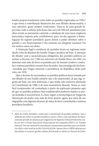 buídos proporcionalmente entre todos os partidos registrados no TSE),9
o que torna a contribuição financeira dos seus filiados desnecessária, e
suas opiniões, quase sempre, irrelevantes. Trata-se de uma grande hi-
pocrisia: todo o esforço pela busca das cerca de 500 mil assinaturas país
afora revela-se puramente cartorial, a satisfação de uma mera exigência
burocrática imposta pelo establishment, pois, no dia seguinte à homo-
logação do registro partidário, quem detém o poder absoluto sobre o
partido e seu financiamento é tão somente seu dirigente nacional. Ou
em muitos casos, seu dono.
A limitação legal à existência de partidos locais ou regionais existe
desde o fim da ditadura de Getúlio Vargas e perdura até hoje. A intenção
do ditador com a nacionalização obrigatória dos partidos políticos ao
assinar o Decreto-Lei 7.586 nos estertores do Estado Novo, em 1945, era
dominar com mão de ferro os partidos por ele mesmo criados e contro-
lar o sistema partidário mesmo fora do poder. Sua estratégia foi tão bem-
-sucedida que Vargas retornou à presidência da República eleito pelo
voto, em 1950.
Que a decisão de nacionalizar os partidos políticos fosse tomada por
um ditador de um Estado unitário não é de surpreender; já que siga vi-
gente até hoje, em uma federação, e que tenha sido inclusive plasmada
na Constituição de 1988, é de uma incoerência absurda. Torna-se mais
fácil compreender tal contradição a partir da explicação proposta aqui
de que os partidos políticos hoje estabelecidos preferem manter as por-
tas fechadas à concorrência. E, claro, seguir a mesma lógica de Vargas da
dominação do poder com mão de ferro porém, agora, por meio de um
oligopólio com algumas dezenas de mãos de ferro controlando o sistema
partidário brasileiro.
9	 Além do Fundo Partidário, criado para a manutenção de partidos políticos e que é
utilizado por todos os partidos brasileiros exceto o Novo, com a proibição do finan-
ciamento privado de empresas por julgamento do Supremo Tribunal Federal foi cria-
do em 2015 o Fundo Especial de Financiamento de Campanha (FEFC), ou “Fundão
Eleitoral”. Em ano eleitoral há uma dotação orçamentária específica para esse fundo.
Em 2020 o valor total foi de R$ 2.034.954.823,96. Apenas Novo e PRTB optaram por
não utilizar os recursos que lhes cabiam, devolvendo os valores ao Tesouro da União.
MARCEL VAN HATTEM   239
 