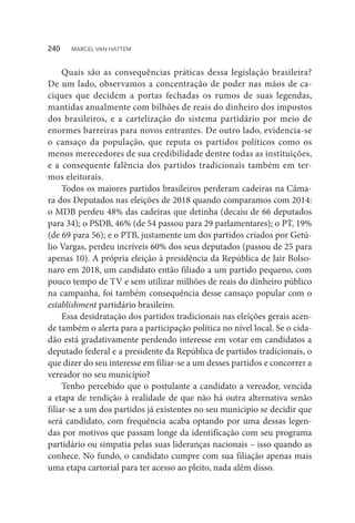 Quais são as consequências práticas dessa legislação brasileira?
De um lado, observamos a concentração de poder nas mãos de ca-
ciques que decidem a portas fechadas os rumos de suas legendas,
mantidas anualmente com bilhões de reais do dinheiro dos impostos
dos brasileiros, e a cartelização do sistema partidário por meio de
enormes barreiras para novos entrantes. De outro lado, evidencia-se
o cansaço da população, que reputa os partidos políticos como os
menos merecedores de sua credibilidade dentre todas as instituições,
e a consequente falência dos partidos tradicionais também em ter-
mos eleitorais.
Todos os maiores partidos brasileiros perderam cadeiras na Câma-
ra dos Deputados nas eleições de 2018 quando comparamos com 2014:
o MDB perdeu 48% das cadeiras que detinha (decaiu de 66 deputados
para 34); o PSDB, 46% (de 54 passou para 29 parlamentares); o PT, 19%
(de 69 para 56); e o PTB, justamente um dos partidos criados por Getú-
lio Vargas, perdeu incríveis 60% dos seus deputados (passou de 25 para
apenas 10). A própria eleição à presidência da República de Jair Bolso-
naro em 2018, um candidato então filiado a um partido pequeno, com
pouco tempo de TV e sem utilizar milhões de reais do dinheiro público
na campanha, foi também consequência desse cansaço popular com o
establishment partidário brasileiro.
Essa desidratação dos partidos tradicionais nas eleições gerais acen-
de também o alerta para a participação política no nível local. Se o cida-
dão está gradativamente perdendo interesse em votar em candidatos a
deputado federal e a presidente da República de partidos tradicionais, o
que dizer do seu interesse em filiar-se a um desses partidos e concorrer a
vereador no seu município?
Tenho percebido que o postulante a candidato a vereador, vencida
a etapa de rendição à realidade de que não há outra alternativa senão
filiar-se a um dos partidos já existentes no seu município se decidir que
será candidato, com frequência acaba optando por uma dessas legen-
das por motivos que passam longe da identificação com seu programa
partidário ou simpatia pelas suas lideranças nacionais – isso quando as
conhece. No fundo, o candidato cumpre com sua filiação apenas mais
uma etapa cartorial para ter acesso ao pleito, nada além disso.
240  MARCEL VAN HATTEM
 