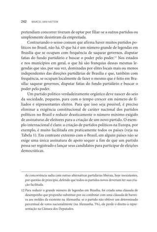 pretendiam concorrer tiveram de optar por filiar-se a outros partidos ou
simplesmente desistiram da empreitada.
Contrariando o senso comum que afirma haver muitos partidos po-
líticos no Brasil, não há. O que há é um número grande de legendas em
Brasília que se ocupam com frequência de saquear governos, disputar
fatias do fundo partidário e buscar o poder pelo poder.12
Nos estados
e nos municípios em geral, o que há são franquias dessas mesmas le-
gendas que são, por sua vez, dominadas por elites locais mais ou menos
independentes das direções partidárias de Brasília e que, também com
frequência, se ocupam localmente de fazer o mesmo que é feito em Bra-
sília: saquear governos, disputar fatias do fundo partidário e buscar o
poder pelo poder.
Um partido político verdadeiramente orgânico deve nascer do seio
da sociedade, pequeno, para com o tempo crescer em número de fi-
liados e representantes eleitos. Para que isso seja possível, é preciso
eliminar a exigência constitucional de caráter nacional dos partidos
políticos no Brasil e reduzir drasticamente o número mínimo exigido
de assinaturas de eleitores para a criação de um novo partido. O exem-
plo internacional é claro: a criação de partidos políticos na Europa, por
exemplo, é muito facilitada em praticamente todos os países (veja na
Tabela 1). Em contraste extremo com o Brasil, em alguns países não se
exige uma única assinatura de apoio sequer a fim de que um partido
possa ser registrado e lançar seus candidatos para participar de eleições
democráticas.
da concorrência sadia com outras alternativas partidárias liberais, hoje inexistentes,
por questão de princípio, defendo que todos os partidos novos deveriam ter sua cria-
ção facilitada.
12	Para reduzir o grande número de legendas em Brasília, foi criada uma cláusula de
desempenho que proponho substituir por ou combinar com uma cláusula de barrei-
ra aos moldes da existente na Alemanha: se o partido não obtiver um determinado
percentual de votos nacionalmente (na Alemanha, 5%), ele perde o direito à repre-
sentação na Câmara dos Deputados.
242  MARCEL VAN HATTEM
 