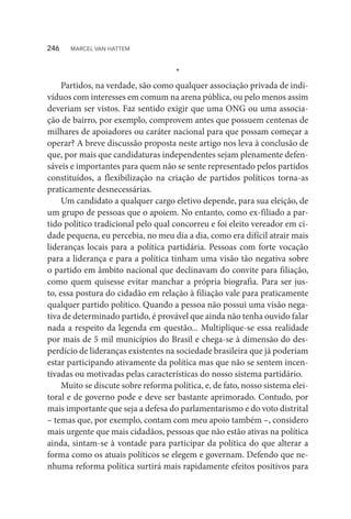 *
Partidos, na verdade, são como qualquer associação privada de indi-
víduos com interesses em comum na arena pública, ou pelo menos assim
deveriam ser vistos. Faz sentido exigir que uma ONG ou uma associa-
ção de bairro, por exemplo, comprovem antes que possuem centenas de
milhares de apoiadores ou caráter nacional para que possam começar a
operar? A breve discussão proposta neste artigo nos leva à conclusão de
que, por mais que candidaturas independentes sejam plenamente defen-
sáveis e importantes para quem não se sente representado pelos partidos
constituídos, a flexibilização na criação de partidos políticos torna-as
praticamente desnecessárias.
Um candidato a qualquer cargo eletivo depende, para sua eleição, de
um grupo de pessoas que o apoiem. No entanto, como ex-filiado a par-
tido político tradicional pelo qual concorreu e foi eleito vereador em ci-
dade pequena, eu percebia, no meu dia a dia, como era difícil atrair mais
lideranças locais para a política partidária. Pessoas com forte vocação
para a liderança e para a política tinham uma visão tão negativa sobre
o partido em âmbito nacional que declinavam do convite para filiação,
como quem quisesse evitar manchar a própria biografia. Para ser jus-
to, essa postura do cidadão em relação à filiação vale para praticamente
qualquer partido político. Quando a pessoa não possui uma visão nega-
tiva de determinado partido, é provável que ainda não tenha ouvido falar
nada a respeito da legenda em questão... Multiplique-se essa realidade
por mais de 5 mil municípios do Brasil e chega-se à dimensão do des-
perdício de lideranças existentes na sociedade brasileira que já poderiam
estar participando ativamente da política mas que não se sentem incen-
tivadas ou motivadas pelas características do nosso sistema partidário.
Muito se discute sobre reforma política, e, de fato, nosso sistema elei-
toral e de governo pode e deve ser bastante aprimorado. Contudo, por
mais importante que seja a defesa do parlamentarismo e do voto distrital
– temas que, por exemplo, contam com meu apoio também –, considero
mais urgente que mais cidadãos, pessoas que não estão ativas na política
ainda, sintam-se à vontade para participar da política do que alterar a
forma como os atuais políticos se elegem e governam. Defendo que ne-
nhuma reforma política surtirá mais rapidamente efeitos positivos para
246  MARCEL VAN HATTEM
 