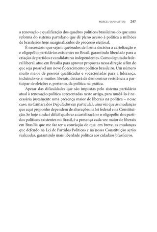 a renovação e qualificação dos quadros políticos brasileiros do que uma
reforma do sistema partidário que dê pleno acesso à política a milhões
de brasileiros hoje marginalizados do processo eleitoral.
É necessário que sejam quebrados de forma decisiva a cartelização e
o oligopólio partidários existentes no Brasil, garantindo liberdade para a
criação de partidos e candidaturas independentes. Como deputado fede-
ral liberal, atuo em Brasília para aprovar propostas nessa direção a fim de
que seja possível um novo florescimento político brasileiro. Um número
muito maior de pessoas qualificadas e vocacionadas para a liderança,
incluindo-se aí muitos liberais, deixará de demonstrar resistência a par-
ticipar de eleições e, portanto, da política na prática.
Apesar das dificuldades que são impostas pelo sistema partidário
atual à renovação política apresentadas neste artigo, para mudá-lo é ne-
cessária justamente uma presença maior de liberais na política – nesse
caso, na Câmara dos Deputados em particular, uma vez que as mudanças
que aqui proponho dependem de alterações na lei federal e na Constitui-
ção. Se hoje ainda é difícil quebrar a cartelização e o oligopólio dos parti-
dos políticos existentes no Brasil, é a presença cada vez maior de liberais
em Brasília que me faz ter a convicção de que, em breve, as mudanças
que defendo na Lei de Partidos Políticos e na nossa Constituição serão
realizadas, garantindo mais liberdade política aos cidadãos brasileiros.
MARCEL VAN HATTEM   247
 