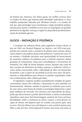 da história das Américas. Em linhas gerais, tal conflito ocorreu entre
os estados do Norte, que lutavam pelas liberdades individuais e o livre
trabalho assalariado, liderados por Abraham Lincoln, e os estados do
Sul, que, após promulgar uma Constituição e eleger presidente próprio,
lutaram para manter o trabalho escravo que era empregado nas grandes
plantations de algodão, visto que a região era dependente predominante-
mente da atividade agrícola.
GLOCK – INOVAÇÃO E POLÊMICA
A fundação da indústria Glock, pelo engenheiro Gaston Glock, se
deu em 1963, em Deutsch-Wagram, na Áustria, e até 1970 eram pro-
duzidos tão somente anéis e acessórios de plástico para cortinas, dentre
outros objetos cuja matéria-prima eram polímeros. A partir dos anos 70,
no entanto, o fundador percebeu uma oportunidade de fornecimento
de acessórios militares em polímero para o Exército austríaco, dentre
granadas de treinamento, cintas para metralhadoras e ferramentas de
trincheira. Em 1980, de forma bastante curiosa, durante uma visita de
dois coronéis do Ministério de Defesa austríaco à indústria, Glock es-
cutou ambos conversando sobre a dificuldade de obter um fornecedor
de pistolas, e que a espera de um pedido já era de cinco anos. Ele pron-
tamente se disponibilizou para fornecer as pistolas requisitadas, tendo
zero conhecimento sobre a fabricação delas.
O engenheiro comprou modelos mundialmente vendidos de quatro
concorrentes, dentre eles a Beretta, e desmontou-os, para entender seu
funcionamento. Ademais, estudou as patentes já existentes para armas
de cano curto, como forma de estudar as tecnologias disponíveis e optar
pelas melhores do mercado. Em conversa com especialistas da época,
pediu que descrevessem a pistola ideal do futuro, e anotou as demandas
específicas como peso, fácil desmontagem, ausência de travas externas,
durabilidade. Sobre a resistência ao clima e sujeira, a arma deveria ser
capaz de efetuar mil disparos após ter contato com poeira, gelo, areia
ou neve. Deveria efetuar esses mil disparos e seria aceitável apenas uma
falha a cada mil tiros. Seria impossível montar uma arma com todas as
ANDRÉ MARCHESI   25
 
