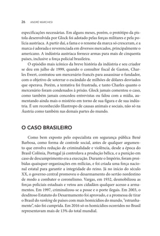 especificações necessárias. Em alguns meses, porém, o protótipo da pis-
tola desenvolvida por Glock foi adotado pelas forças militares e pela po-
lícia austríaca. A partir daí, a fama e o renome da marca só cresceram, e a
marca é adorada e reverenciada em diversos mercados, principalmente o
americano. A indústria austríaca fornece armas para mais de cinquenta
países, inclusive a força policial brasileira.
O episódio mais icônico da breve história da indústria e seu criador
se deu em julho de 1999, quando o consultor fiscal de Gaston, Char-
les Ewert, contratou um mercenário francês para assassinar o fundador,
com o objetivo de soterrar o escândalo de milhões de dólares desviados
que operava. Porém, a tentativa foi frustrada, e tanto Charles quanto o
mercenário foram condenados à prisão. Glock jamais comentou o caso,
como também jamais concedeu entrevistas ou falou com a mídia, au-
mentando ainda mais o mistério em torno de sua figura e de sua indús-
tria. É um reconhecido filantropo de causas animais e sociais, não só na
Áustria como também nas demais partes do mundo.
O CASO BRASILEIRO
Como bem exposto pelo especialista em segurança pública Bené
Barbosa, como forma de controle social, antes de qualquer argumen-
to que envolva redução de criminalidade e violência, desde a época do
Brasil Colônia, Portugal já controlava a produção bélica, e a punição em
caso de descumprimento era a execução. Durante o Império, foram proi-
bidas quaisquer organizações em milícias, e foi criada uma força nacio-
nal estatal para garantir a integridade do reino. Já no início do século
XX, o governo central promoveu o desarmamento do sertão nordestino
de modo a combater o coronelismo. Vargas, em 1932, desmobilizou as
forças policiais estaduais e vetou aos cidadãos qualquer acesso a arma-
mentos. Em 1997, criminalizou-se a posse e o porte ilegais. Em 2003, o
desditoso Estatuto do Desarmamento foi aprovado, e a promessa de tirar
o Brasil do ranking de países com mais homicídios do mundo, “estranha-
mente”, não foi cumprida. Em 2016 só os homicídios ocorridos no Brasil
representavam mais de 13% do total mundial.
26  ANDRÉ MARCHESI
 