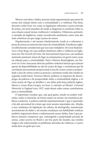Mesmo com fatos e dados, pessoas ainda argumentarão que posse de
armas tem relação direta com a criminalidade e a violência. Pois bem,
devemos então levar em conta as legislações referentes à posse privada
de armas, em nível mundial, de modo a chegarmos à conclusão sobre se
essa relação causal (armas-violência) é verdadeira. Utilizemos, portanto,
o exemplo da Inglaterra, nação reconhecida atualmente como uma das
mais restritivas no que tange à posse de armas.
Popularmente, e até mesmo intuitivamente, tende-se a relacionar a
posse de armas ao aumento das taxas de criminalidade. Estudiosos ingle-
ses dificilmente considerarão que isso seja verdadeiro. Sir Leon Radzino-
wicz e Joan King, em suas análises históricas sobre a violência na Ingla-
terra em The Growth of Crime: the International Experience, em nenhum
momento pontuam armas de fogo ou armamentos em geral como causa
ou solução para a criminalidade. Paul e Patricia Brantingham, em Pat-
terns in Crime, buscaram detectar padrões violentos básicos que existem
apesar da disponibilidade ou não de armas de fogo, e concluíram que há
correlação inversamente proporcional à taxa de crimes contra a proprie-
dade e taxa de crimes contra as pessoas: o primeiro sendo alto resulta no
segundo sendo baixo. Terrence Morris analisou os impactos do desem-
prego, da pobreza e da prosperidade sobre a criminalidade inglesa, e só
citou armas de fogo ao detalhar o uso delas pela força policial inglesa.
Morris e Louis Bom-Cooper, no livro A calendar of Murder: Criminal
Homicide in England since 1957, nada dizem sobre armas contribuírem
para a criminalidade.
É importante ressaltar que, seja qual gama, estudo ou análise reali-
zados, todos se basearão, de forma maior ou menor, em estatísticas pú-
blicas e policiais. A polícia controla majoritariamente o que é reportado,
e há alto percentual de crimes que nem mesmo reportados são. Aliadas
a isso, mudanças de legislação, de cultura, de demografia, manutenção
inconsistente de dados e até mesmo mudanças nas habilidades médicas
também impactarão direta e indiretamente nesses dados. Fato é que po-
líticos tentarão comprovar que, restringindo a propriedade privada de
armas, como ocorre no Brasil e em boa parte do mundo, sua varinha
mágica está solucionando os problemas advindos da violência, e o povo
ainda deve ser grato por isso.
ANDRÉ MARCHESI   27
 
