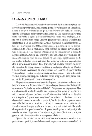 O CAOS VENEZUELANO
Caso perfeitamente explicativo de como o desarmamento pode ser
aproveitado por tiranos, atualmente, pode ser verificado na Venezuela.
Sobre o colapso econômico do país, não entrarei em detalhes. Porém,
quanto às medidas desarmamentistas, desde 2012 o país implantou uma
forte campanha e legislação antiarmamentos sobre sua população. Ain-
da sob o controle de Hugo Chávez, precursor de Nicolás Maduro, foi
implantada a Lei do Controle de Armas, Munições e Desarmamento. A
lei passou a vigorar em 2013, explicitamente proibindo posse e comer-
cialização de armas e munições, com exceção de órgãos governamen-
tais. Ironicamente, até mesmo estilingues só podem estar sob a posse de
agentes estatais. Aquele que quebrar a lei, vendendo ou possuindo ar-
mas, está sujeito a vinte anos de cadeia. “A Venezuela mostra como pode
ser fatal os cidadãos serem privados dos meios de resistir às depredações
de um governo criminoso”, disse David Kopel, analista político e diretor
de pesquisa do Independence Institute e professor adjunto de Direito
Constitucional Avançado da Universidade de Denver. Os governantes
venezuelanos – assim como seus semelhantes cubanos – aparentemente
veem a posse de armas pelos cidadãos como um grande risco para a per-
petuação do monopólio comunista do poder.
Os pretextos para o desarmamento do povo venezuelano, cubano, nor-
te-coreano, dentre demais países comandados por tiranos, são obviamente
os mesmos: “redução da criminalidade” e “segurança da população”. Nas
entrelinhas está o fato de os cidadãos dessas nações serem presas fáceis e
não poderem oferecer qualquer resistência aos atos tirânicos verificados
em seus países. O governo venezuelano é, inclusive, reconhecido como um
dos mais tirânicos do mundo, e as restrições de liberdade impostas sobre
seus cidadãos incluem desde os controles econômicos sobre todas as ati-
vidades comerciais que ainda se sucedem por lá, até restrição à liberdade
de expressão, à imprensa, confisco de propriedade privada e destruição da
moeda nacional. Pegar em armas seria a opção mais óbvia – se o próprio
governo não tivesse antecipado esse potencial risco.
Quanto às estatísticas de criminalidade na Venezuela desde a im-
plantação da proibição total de comércio e posse de armas, o resultado é
28  ANDRÉ MARCHESI
 