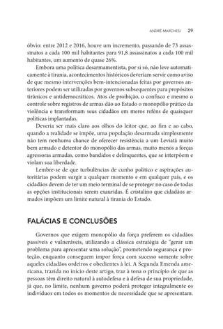 óbvio: entre 2012 e 2016, houve um incremento, passando de 73 assas-
sinatos a cada 100 mil habitantes para 91,8 assassinatos a cada 100 mil
habitantes, um aumento de quase 26%.
Embora uma política desarmamentista, por si só, não leve automati-
camente à tirania, acontecimentos históricos deveriam servir como aviso
de que mesmo intervenções bem-intencionadas feitas por governos an-
teriores podem ser utilizadas por governos subsequentes para propósitos
tirânicos e antidemocráticos. Atos de proibição, o confisco e mesmo o
controle sobre registros de armas dão ao Estado o monopólio prático da
violência e transformam seus cidadãos em meros reféns de quaisquer
políticas implantadas.
Deveria ser mais claro aos olhos do leitor que, ao fim e ao cabo,
quando a realidade se impõe, uma população desarmada simplesmente
não tem nenhuma chance de oferecer resistência a um Leviatã muito
bem armado e detentor do monopólio das armas, muito menos a forças
agressoras armadas, como bandidos e delinquentes, que se interpõem e
violam sua liberdade.
Lembre-se de que turbulências de cunho político e aspirações au-
toritárias podem surgir a qualquer momento e em qualquer país, e os
cidadãos devem de ter um meio terminal de se proteger no caso de todas
as opções institucionais serem exauridas. É cristalino que cidadãos ar-
mados impõem um limite natural à tirania do Estado.
FALÁCIAS E CONCLUSÕES
Governos que exigem monopólio da força preferem os cidadãos
passíveis e vulneráveis, utilizando a clássica estratégia de “gerar um
problema para apresentar uma solução”, prometendo segurança e pro-
teção, enquanto conseguem impor força com sucesso somente sobre
aqueles cidadãos ordeiros e obedientes à lei. A Segunda Emenda ame-
ricana, trazida no início deste artigo, traz à tona o princípio de que as
pessoas têm direito natural à autodefesa e à defesa de sua propriedade,
já que, no limite, nenhum governo poderá proteger integralmente os
indivíduos em todos os momentos de necessidade que se apresentam.
ANDRÉ MARCHESI   29
 