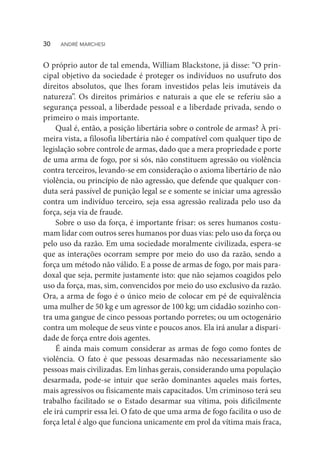 O próprio autor de tal emenda, William Blackstone, já disse: “O prin-
cipal objetivo da sociedade é proteger os indivíduos no usufruto dos
direitos absolutos, que lhes foram investidos pelas leis imutáveis da
natureza”. Os direitos primários e naturais a que ele se referiu são a
segurança pessoal, a liberdade pessoal e a liberdade privada, sendo o
primeiro o mais importante.
Qual é, então, a posição libertária sobre o controle de armas? À pri-
meira vista, a filosofia libertária não é compatível com qualquer tipo de
legislação sobre controle de armas, dado que a mera propriedade e porte
de uma arma de fogo, por si sós, não constituem agressão ou violência
contra terceiros, levando-se em consideração o axioma libertário de não
violência, ou princípio de não agressão, que defende que qualquer con-
duta será passível de punição legal se e somente se iniciar uma agressão
contra um indivíduo terceiro, seja essa agressão realizada pelo uso da
força, seja via de fraude.
Sobre o uso da força, é importante frisar: os seres humanos costu-
mam lidar com outros seres humanos por duas vias: pelo uso da força ou
pelo uso da razão. Em uma sociedade moralmente civilizada, espera-se
que as interações ocorram sempre por meio do uso da razão, sendo a
força um método não válido. E a posse de armas de fogo, por mais para-
doxal que seja, permite justamente isto: que não sejamos coagidos pelo
uso da força, mas, sim, convencidos por meio do uso exclusivo da razão.
Ora, a arma de fogo é o único meio de colocar em pé de equivalência
uma mulher de 50 kg e um agressor de 100 kg; um cidadão sozinho con-
tra uma gangue de cinco pessoas portando porretes; ou um octogenário
contra um moleque de seus vinte e poucos anos. Ela irá anular a dispari-
dade de força entre dois agentes.
É ainda mais comum considerar as armas de fogo como fontes de
violência. O fato é que pessoas desarmadas não necessariamente são
pessoas mais civilizadas. Em linhas gerais, considerando uma população
desarmada, pode-se intuir que serão dominantes aqueles mais fortes,
mais agressivos ou fisicamente mais capacitados. Um criminoso terá seu
trabalho facilitado se o Estado desarmar sua vítima, pois dificilmente
ele irá cumprir essa lei. O fato de que uma arma de fogo facilita o uso de
força letal é algo que funciona unicamente em prol da vítima mais fraca,
30  ANDRÉ MARCHESI
 