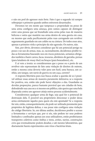 e não em prol do agressor mais forte. Fato é que o segundo irá sempre
sobrepujar o primeiro quando ambos estiverem desarmados.
Devemos ter em mente que tampouco a propriedade ou posse de
uma arma configura uma ameaça, pois somos capazes de distinguir
entre uma pessoa que sai brandindo uma arma pelas ruas de maneira
belicosa e outra que mantém sua arma dentro de uma gaveta em casa,
ou mesmo que anda pacificamente pelas ruas carregando um revólver
seguramente guardado em um coldre ou na cintura. De todos esses atos,
apenas o primeiro viola o princípio da não agressão. Os outros, não.
Sim, por óbvio, devemos considerar que há um potencial perigo na
posse e no uso de armas, mas, se, racionalmente, decidirmos proibir to-
das as ferramentas baseando-nos em riscos potenciais, seríamos obriga-
dos também a banir carros, facas, tesouras, abridores de garrafas, pernas
(para lutadores de muay thai) ou braços (para boxeadores), etc.
E aí vem a ironia: se considerarmos que a posse ou o porte de um
revólver não representam de fato uma violação de direitos de outrem,
então a mesma coisa deveria valer para um fuzil, uma bazuca, um ca-
nhão, um tanque, um navio de guerra ou um caça, correto?
A resposta libertária para isso busca avaliar a questão de se é possí-
vel utilizar essas armas de maneira puramente defensiva; se a resposta
for positiva, ora, então não pode haver objeções a elas. Guardadas as
devidas proporções, parece bastante provável que um cidadão de bem,
defendendo sua casa ou a si mesmo em público, não queira que uma bala
disparada contra um agressor atinja outras pessoas acidentalmente.
Consideremos qualquer arma de fogo, seja qual for o potencial de
destruição dela. É possível seu proprietário direcionar o poder dessa
arma estritamente àqueles para quem ela está apontada? Se a resposta
for sim, então, consequentemente, ela pode ser utilizada puramente para
propósitos de legítima defesa, e sua posse não configura uma violação
do código libertário. Se, em última análise, decidirmos proibir o acesso
a ferramentas e serviços que, por si sós, não podem ter seus poderes
limitados e confinados apenas aos seus utilizadores, então proibiríamos
transportes coletivos como ônibus e trens, aviões, navios, construções
civis que eventualmente podem desabar, e até mesmo laboratórios, que
diariamente fazem experimentos com vírus e bactérias letais.
ANDRÉ MARCHESI   31
 