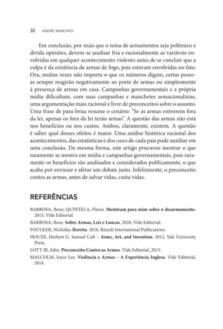 Em conclusão, por mais que o tema de armamentos seja polêmico e
divida opiniões, devem-se analisar fria e racionalmente as variáveis en-
volvidas em qualquer acontecimento violento antes de se concluir que a
culpa é da existência de armas de fogo, pois estavam envolvidas no fato.
Ora, muitas vezes não importa o que os números digam, certas pesso-
as sempre reagirão negativamente ao porte de armas ou simplesmente
à presença de armas em casa. Campanhas governamentais e a própria
mídia dificultam, com suas campanhas e manchetes sensacionalistas,
uma argumentação mais racional e livre de preconceitos sobre o assunto.
Uma frase de para-brisa resume o cenário: “Se as armas estiverem fora
da lei, apenas os fora da lei terão armas”. A questão das armas não está
nos benefícios ou nos custos. Ambos, claramente, existem. A questão
é saber qual desses efeitos é maior. Uma análise histórica racional dos
acontecimentos, das estatísticas e dos cases de cada país pode auxiliar em
uma conclusão. Da mesma forma, este artigo procurou mostrar o que
raramente se mostra em mídia e campanhas governamentais, pois rara-
mente os benefícios são analisados e considerados publicamente, o que
acaba por enviesar e afetar um debate justo. Infelizmente, o preconceito
contra as armas, antes de salvar vidas, custa vidas.
REFERÊNCIAS
BARBOSA, Bene; QUINTELA, Flávio. Mentiram para mim sobre o desarmamento.
2015, Vide Editorial.
BARBOSA, Bene. Sobre Armas, Leis e Loucos. 2020, Vide Editorial.
FOULKER, Nicholas; Beretta. 2016, Rizzoli International Publications.
HOUZE, Herbert G. Samuel Colt – Arms, Art, and Invention. 2012, Yale University
Press.
LOTT JR, John. Preconceito Contra as Armas. Vide Editorial, 2015.
MALCOLM, Joyce Lee. Violência e Armas – A Experiência Inglesa. Vide Editorial,
2014.
32  ANDRÉ MARCHESI
 