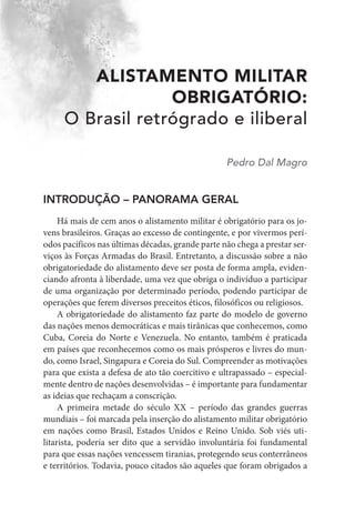 ALISTAMENTO MILITAR
OBRIGATÓRIO:
O Brasil retrógrado e iliberal
Pedro Dal Magro
INTRODUÇÃO – PANORAMA GERAL
Há mais de cem anos o alistamento militar é obrigatório para os jo-
vens brasileiros. Graças ao excesso de contingente, e por vivermos perí-
odos pacíficos nas últimas décadas, grande parte não chega a prestar ser-
viços às Forças Armadas do Brasil. Entretanto, a discussão sobre a não
obrigatoriedade do alistamento deve ser posta de forma ampla, eviden-
ciando afronta à liberdade, uma vez que obriga o indivíduo a participar
de uma organização por determinado período, podendo participar de
operações que ferem diversos preceitos éticos, filosóficos ou religiosos.
A obrigatoriedade do alistamento faz parte do modelo de governo
das nações menos democráticas e mais tirânicas que conhecemos, como
Cuba, Coreia do Norte e Venezuela. No entanto, também é praticada
em países que reconhecemos como os mais prósperos e livres do mun-
do, como Israel, Singapura e Coreia do Sul. Compreender as motivações
para que exista a defesa de ato tão coercitivo e ultrapassado – especial-
mente dentro de nações desenvolvidas – é importante para fundamentar
as ideias que rechaçam a conscrição.
A primeira metade do século XX – período das grandes guerras
mundiais – foi marcada pela inserção do alistamento militar obrigatório
em nações como Brasil, Estados Unidos e Reino Unido. Sob viés uti-
litarista, poderia ser dito que a servidão involuntária foi fundamental
para que essas nações vencessem tiranias, protegendo seus conterrâneos
e territórios. Todavia, pouco citados são aqueles que foram obrigados a
 