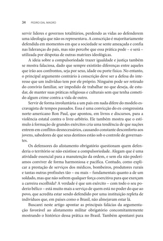 servir líderes e governos totalitários, perdendo as vidas ao defenderem
uma ideologia que não os representava. A conscrição é majoritariamente
defendida em momentos em que a sociedade se sente ameaçada e confia
nas lideranças do país, mas não percebe que essa prática pode – e será –
utilizada por déspotas de outras matrizes ideológicas.
A ideia sobre a compulsoriedade trazer igualdade e justiça também
se mostra falaciosa, dado que sempre existirão diferenças entre aqueles
que irão aos confrontos, seja por sexo, idade ou porte físico. No entanto,
o principal argumento contrário à conscrição deve ser a defesa do inte-
resse que um indivíduo tem por ele próprio. Ninguém pode ser retirado
do convívio familiar, ser impedido de trabalhar no que deseja, de estu-
dar, de manter suas práticas religiosas e culturais sem que tenha cometi-
do algum crime contra a vida de outro.
Servir de forma involuntária a um país em nada difere do modelo es-
cravagista de tempos passados. Essa é uma convicção do ex-congressista
norte-americano Ron Paul, que apontou, em livros e discursos, para a
violência estatal contra o livre-arbítrio. Ele também mostra que o estí-
mulo à formação de grandes exércitos cria uma tendência de que nações
entrem em conflitos desnecessários, causando constante desconforto aos
jovens, sabedores de que seus destinos estão sob o controle de governan-
tes.
Os defensores do alistamento obrigatório questionam quem defen-
deria o território se não existisse a compulsoriedade. Alegam que é uma
atividade essencial para a manutenção da ordem, e sem ela não poderí-
amos conviver de forma harmoniosa e pacífica. Contudo, como expli-
car a prestação de serviços dos médicos, bombeiros, produtores rurais
e tantas outras profissões tão – ou mais – fundamentais quanto a de um
soldado, mas que não sofrem qualquer força coercitiva para que exerçam
a carreira escolhida? A verdade é que um exército – com todo o seu po-
derio bélico – está muito mais a serviço de quem está no poder do que ao
povo, que acredita estar sendo defendido por uma instituição repleta de
indivíduos que, em países como o Brasil, não almejavam estar lá.
Buscarei neste artigo apontar as principais falácias da argumenta-
ção favorável ao alistamento militar obrigatório concomitantemente
mostrando o histórico dessa prática no Brasil. Também apontarei para
34  PEDRO DAL MAGRO
 