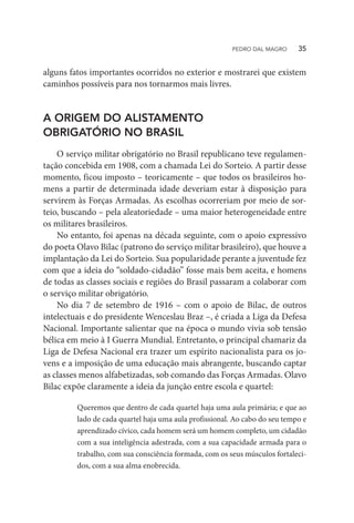 alguns fatos importantes ocorridos no exterior e mostrarei que existem
caminhos possíveis para nos tornarmos mais livres.
A ORIGEM DO ALISTAMENTO
OBRIGATÓRIO NO BRASIL
O serviço militar obrigatório no Brasil republicano teve regulamen-
tação concebida em 1908, com a chamada Lei do Sorteio. A partir desse
momento, ficou imposto – teoricamente – que todos os brasileiros ho-
mens a partir de determinada idade deveriam estar à disposição para
servirem às Forças Armadas. As escolhas ocorreriam por meio de sor-
teio, buscando – pela aleatoriedade – uma maior heterogeneidade entre
os militares brasileiros.
No entanto, foi apenas na década seguinte, com o apoio expressivo
do poeta Olavo Bilac (patrono do serviço militar brasileiro), que houve a
implantação da Lei do Sorteio. Sua popularidade perante a juventude fez
com que a ideia do “soldado-cidadão” fosse mais bem aceita, e homens
de todas as classes sociais e regiões do Brasil passaram a colaborar com
o serviço militar obrigatório.
No dia 7 de setembro de 1916 – com o apoio de Bilac, de outros
intelectuais e do presidente Wenceslau Braz –, é criada a Liga da Defesa
Nacional. Importante salientar que na época o mundo vivia sob tensão
bélica em meio à I Guerra Mundial. Entretanto, o principal chamariz da
Liga de Defesa Nacional era trazer um espírito nacionalista para os jo-
vens e a imposição de uma educação mais abrangente, buscando captar
as classes menos alfabetizadas, sob comando das Forças Armadas. Olavo
Bilac expõe claramente a ideia da junção entre escola e quartel:
Queremos que dentro de cada quartel haja uma aula primária; e que ao
lado de cada quartel haja uma aula profissional. Ao cabo do seu tempo e
aprendizado cívico, cada homem será um homem completo, um cidadão
com a sua inteligência adestrada, com a sua capacidade armada para o
trabalho, com sua consciência formada, com os seus músculos fortaleci-
dos, com a sua alma enobrecida.
PEDRO DAL MAGRO   35
 
