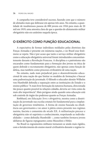 A campanha teve considerável sucesso, fazendo com que o número
de alistados mais que dobrasse em apenas três anos. No entanto, a quan-
tidade de insubmissos passou de 890 jovens em 1916 para mais de 20
mil em 1919, uma amostra clara de que a questão do alistamento militar
obrigatório não era unânime naquela época.
O EXÉRCITO COMO FUNÇÃO EDUCACIONAL
A expectativa de formar indivíduos moldados pelas diretrizes das
Forças Armadas é presente em inúmeras nações, e no Brasil esse fenô-
meno se repete. Não é por acaso que tanto o serviço militar obrigatório
como a educação obrigatória universal foram introduzidos concomitan-
temente durante a Revolução Francesa. A disciplina e o patriotismo são
encarados como fundamentais para a formação dos jovens na ótica de
quem defende o recrutamento obrigatório, não apenas como função de
defesa, mas também como processo civilizatório de uma nação.
No entanto, nada mais prejudicial para o desenvolvimento educa-
cional de uma nação do que limitar os modelos de formações e buscar
uma padronização da juventude. O filósofo e educador alemão Wilhelm
von Humboldt defendia a separação entre as instituições do Estado e o
ensino público: “A mais livre formação da natureza humana, direcionada
tão pouco quanto possível às relações cidadãs, deveria ser vista como da
mais alta importância”. Mais perigoso ainda quando uma educação está
sob controle de órgão tão poderoso quanto as Forças Armadas.
Rothbard, em Educação: livre e obrigatória, mostra como a doutri-
nação da juventude nas escolas estatais foi fundamental para a implan-
tação de governos totalitários. A forma de ensino baseada na obedi-
ência aos governantes e no amor à pátria estava presente nos regimes
nazista, fascista e comunista do século XX. A militarização precoce e
obrigatória não só suprimia o conhecimento, respeitando as individu-
alidades – como defendia Humboldt –, como também formava jovens
idólatras de figuras repugnantes como Mussolini e Hitler.
No Brasil os regramentos militares tornaram-se ainda mais rígidos,
com o fortalecimento do ensino moral-civilizatório durante o regime to-
36  PEDRO DAL MAGRO
 