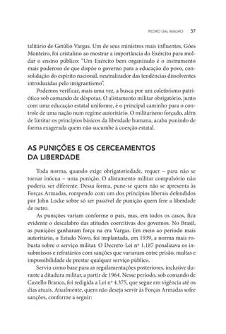 talitário de Getúlio Vargas. Um de seus ministros mais influentes, Góes
Monteiro, foi cristalino ao mostrar a importância do Exército para mol-
dar o ensino público: “Um Exército bem organizado é o instrumento
mais poderoso de que dispõe o governo para a educação do povo, con-
solidação do espírito nacional, neutralizador das tendências dissolventes
introduzidas pelo imigrantismo”.
Podemos verificar, mais uma vez, a busca por um coletivismo patri-
ótico sob comando de déspotas. O alistamento militar obrigatório, junto
com uma educação estatal uniforme, é o principal caminho para o con-
trole de uma nação num regime autoritário. O militarismo forçado, além
de limitar os princípios básicos da liberdade humana, acaba punindo de
forma exagerada quem não sucumbe à coerção estatal.
AS PUNIÇÕES E OS CERCEAMENTOS
DA LIBERDADE
Toda norma, quando exige obrigatoriedade, requer – para não se
tornar inócua – uma punição. O alistamento militar compulsório não
poderia ser diferente. Dessa forma, pune-se quem não se apresenta às
Forças Armadas, rompendo com um dos princípios liberais defendidos
por John Locke sobre só ser passível de punição quem fere a liberdade
de outro.
As punições variam conforme o país, mas, em todos os casos, fica
evidente o descalabro das atitudes coercitivas dos governos. No Brasil,
as punições ganharam força na era Vargas. Em meio ao período mais
autoritário, o Estado Novo, foi implantada, em 1939, a norma mais ro-
busta sobre o serviço militar. O Decreto-Lei nº 1.187 penalizava os in-
submissos e refratários com sanções que variavam entre prisão, multas e
impossibilidade de prestar qualquer serviço público.
Serviu como base para as regulamentações posteriores, inclusive du-
rante a ditadura militar, a partir de 1964. Nesse período, sob comando de
Castello Branco, foi redigida a Lei nº 4.375, que segue em vigência até os
dias atuais. Atualmente, quem não deseja servir às Forças Armadas sofre
sanções, conforme a seguir:
PEDRO DAL MAGRO   37
 