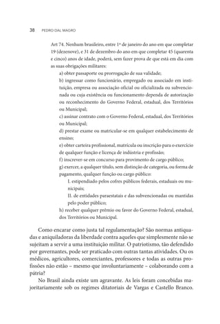 Art 74. Nenhum brasileiro, entre 1º de janeiro do ano em que completar
19 (dezenove), e 31 de dezembro do ano em que completar 45 (quarenta
e cinco) anos de idade, poderá, sem fazer prova de que está em dia com
as suas obrigações militares:
a) obter passaporte ou prorrogação de sua validade;
b) ingressar como funcionário, empregado ou associado em insti-
tuição, empresa ou associação oficial ou oficializada ou subvencio-
nada ou cuja existência ou funcionamento dependa de autorização
ou reconhecimento do Governo Federal, estadual, dos Territórios
ou Municipal;
c) assinar contrato com o Governo Federal, estadual, dos Territórios
ou Municipal;
d) prestar exame ou matricular-se em qualquer estabelecimento de
ensino;
e) obter carteira profissional, matrícula ou inscrição para o exercício
de qualquer função e licença de indústria e profissão;
f) inscrever-se em concurso para provimento de cargo público;
g) exercer, a qualquer título, sem distinção de categoria, ou forma de
pagamento, qualquer função ou cargo público:
I. estipendiado pelos cofres públicos federais, estaduais ou mu-
nicipais;
II. de entidades paraestatais e das subvencionadas ou mantidas
pelo poder público;
h) receber qualquer prêmio ou favor do Governo Federal, estadual,
dos Territórios ou Municipal.
Como encarar como justa tal regulamentação? São normas antiqua-
das e aniquiladoras da liberdade contra aqueles que simplesmente não se
sujeitam a servir a uma instituição militar. O patriotismo, tão defendido
por governantes, pode ser praticado com outras tantas atividades. Ou os
médicos, agricultores, comerciantes, professores e todas as outras pro-
fissões não estão – mesmo que involuntariamente – colaborando com a
pátria?
No Brasil ainda existe um agravante. As leis foram concebidas ma-
joritariamente sob os regimes ditatoriais de Vargas e Castello Branco.
38  PEDRO DAL MAGRO
 