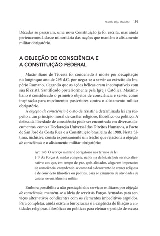 Décadas se passaram, uma nova Constituição já foi escrita, mas ainda
pertencemos à classe minoritária das nações que mantêm o alistamento
militar obrigatório.
A OBJEÇÃO DE CONSCIÊNCIA E
A CONSTITUIÇÃO FEDERAL
Maximiliano de Tébessa foi condenado à morte por decapitação
no longínquo ano de 295 d.C. por negar-se a servir ao exército do Im-
pério Romano, alegando que as ações bélicas eram incompatíveis com
sua fé cristã. Santificado posteriormente pela Igreja Católica, Maximi-
liano é considerado o primeiro objetor de consciência e serviu como
inspiração para movimentos posteriores contra o alistamento militar
obrigatório.
A objeção de consciência é o ato de resistir a determinada lei em res-
peito a um princípio moral de caráter religioso, filosófico ou político. A
defesa da liberdade de consciência pode ser encontrada em diversos do-
cumentos, como a Declaração Universal dos Direitos Humanos, o Pacto
de San José da Costa Rica e a Constituição brasileira de 1988. Nesta úl-
tima, inclusive, consta expressamente um trecho que relaciona a objeção
de consciência e o alistamento militar obrigatório:
Art. 143. O serviço militar é obrigatório nos termos da lei.
§ 1º Às Forças Armadas compete, na forma da lei, atribuir serviço alter-
nativo aos que, em tempo de paz, após alistados, alegarem imperativo
de consciência, entendendo-se como tal o decorrente de crença religiosa
e de convicção filosófica ou política, para se eximirem de atividades de
caráter essencialmente militar.
Embora possibilite a não prestação dos serviços militares por objeção
de consciência, mantém-se a ideia de servir às Forças Armadas para ser-
viços alternativos condizentes com os elementos impeditivos arguidos.
Para completar, ainda existem burocracias e a exigência de filiação a en-
tidades religiosas, filosóficas ou políticas para efetuar o pedido de escusa
PEDRO DAL MAGRO   39
 